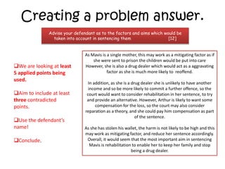 Creating a problem answer.
Advise your defendant as to the factors and aims which would be
taken into account in sentencing them [12]
We are looking at least
5 applied points being
used.
Aim to include at least
three contradicted
points.
Use the defendant’s
name!
Conclude.
As Mavis is a single mother, this may work as a mitigating factor as if
she were sent to prison the children would be put into care
However, she is also a drug dealer which would act as a aggravating
factor as she is much more likely to reoffend.
In addition, as she is a drug dealer she is unlikely to have another
income and so be more likely to commit a further offence, so the
court would want to consider rehabilitation in her sentence, to try
and provide an alternative. However, Arthur is likely to want some
compensation for the loss, so the court may also consider
reparation as a theory, and she could pay him compensation as part
of the sentence.
As she has stolen his wallet, the harm is not likely to be high and this
may work as mitigating factor, and reduce her sentence accordingly.
Overall, it would seem that the most important aim in sentencing
Mavis is rehabilitation to enable her to keep her family and stop
being a drug dealer.
 