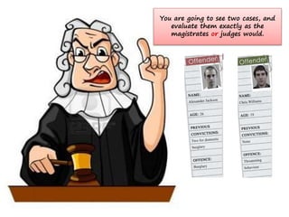 You are going to see two cases, and
evaluate them exactly as the
magistrates or judges would.
 