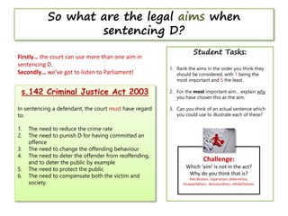 Challenge:
Which ‘aim’ is not in the act?
Why do you think that is?
Retribution; reparation; deterrence;
incapacitation; denunciation; rehabilitation.
So what are the legal aims when
sentencing D?
s.142 Criminal Justice Act 2003
In sentencing a defendant, the court must have regard
to:
1. The need to reduce the crime rate
2. The need to punish D for having committed an
offence
3. The need to change the offending behaviour
4. The need to deter the offender from reoffending,
and to deter the public by example
5. The need to protect the public
6. The need to compensate both the victim and
society.
Firstly… the court can use more than one aim in
sentencing D.
Secondly… we’ve got to listen to Parliament!
Student Tasks:
1. Rank the aims in the order you think they
should be considered, with 1 being the
most important and 5 the least.
2. For the most important aim… explain why
you have chosen this as the aim.
3. Can you think of an actual sentence which
you could use to illustrate each of these?
 