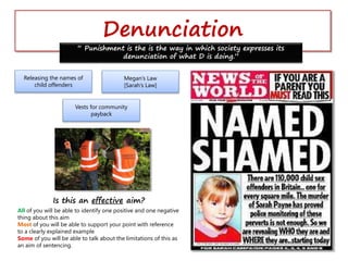 Denunciation
“ Punishment is the is the way in which society expresses its
denunciation of what D is doing.”
Releasing the names of
child offenders
Megan’s Law
[Sarah’s Law]
Vests for community
payback
Is this an effective aim?
All of you will be able to identify one positive and one negative
thing about this aim
Most of you will be able to support your point with reference
to a clearly explained example
Some of you will be able to talk about the limitations of this as
an aim of sentencing.
 