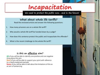 Incapacitation
What about whole life tariffs?
Read the enclosed article and answer the following questions:
1. How many prisoners are on a whole life tariff?
2. Why would a whole life tariff be handed down by a judge?
3. How does this sentence protect the public and incapacitate the offender?
4. What is the recent challenge to the whole life tariff?
We need to protect the public now… and in the future!
Is this an effective aim?
All of you will be able to identify one positive and one negative
thing about this aim
Most of you will be able to support your point with reference
to a clearly explained example
Some of you will be able to talk about the limitations of this as
an aim of sentencing.
 