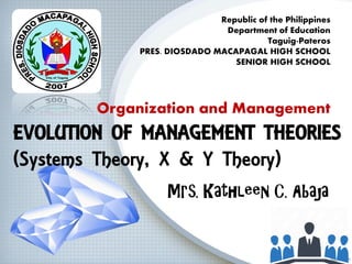 EVOLUTION OF MANAGEMENT THEORIES
(Systems Theory, X & Y Theory)
Mrs. Kathleen C. Abaja
Republic of the Philippines
Department of Education
Taguig-Pateros
PRES. DIOSDADO MACAPAGAL HIGH SCHOOL
SENIOR HIGH SCHOOL
Organization and Management
 