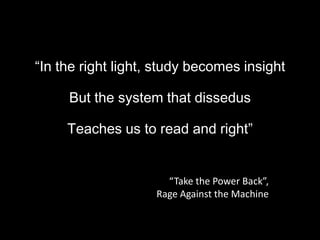 “In the right light, study becomes insight,[object Object],But the system that dissedus,[object Object],Teaches us to read and right”,[object Object],“Take the Power Back”, ,[object Object],Rage Against the Machine,[object Object]