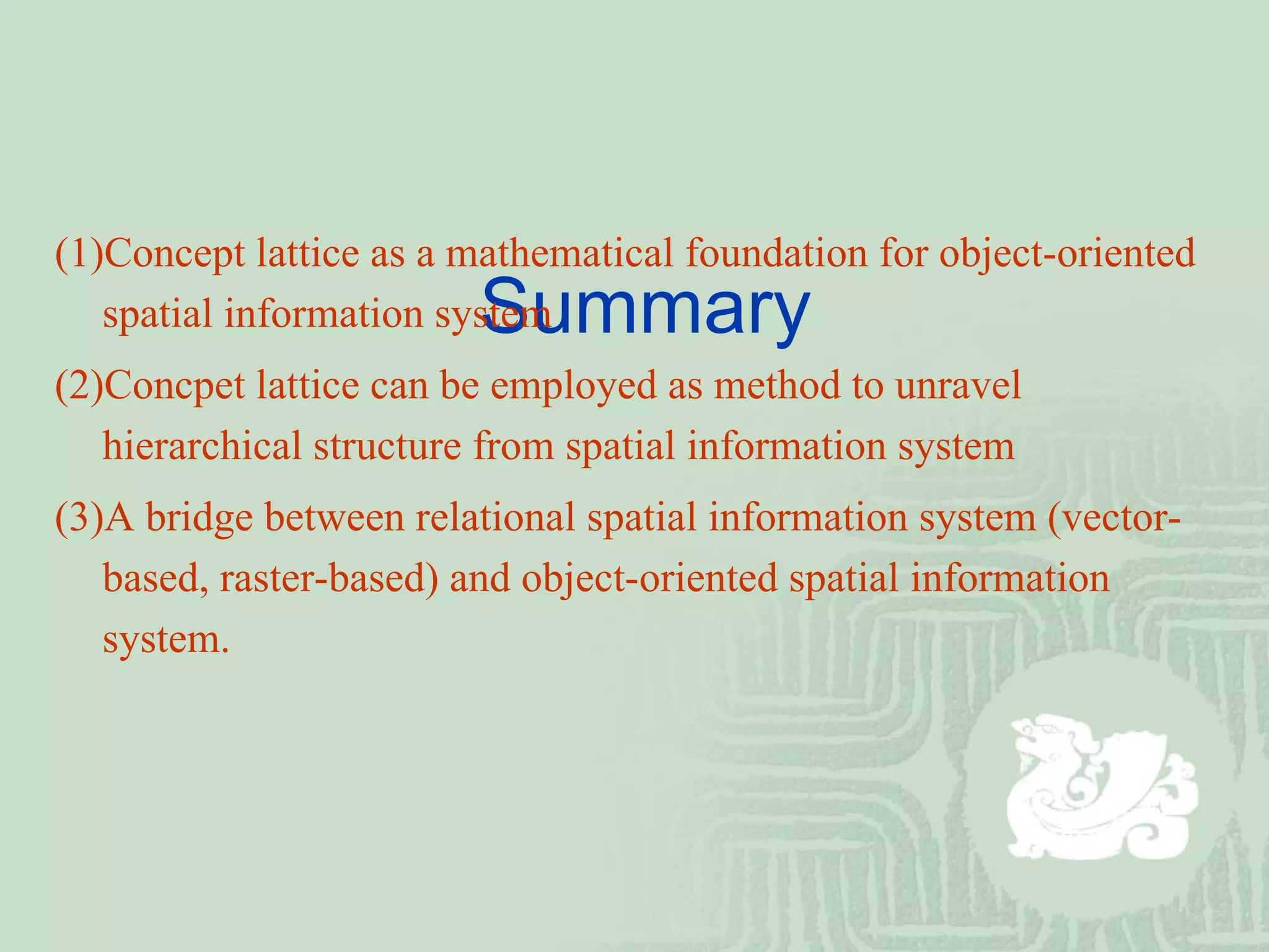   Summary (1)Concept lattice as a mathematical foundation for object-oriented spatial information system (2)Concpet lattice can be employed as method to unravel hierarchical structure from spatial information system (3)A bridge between relational spatial information system (vector-based, raster-based) and object-oriented spatial information system. 