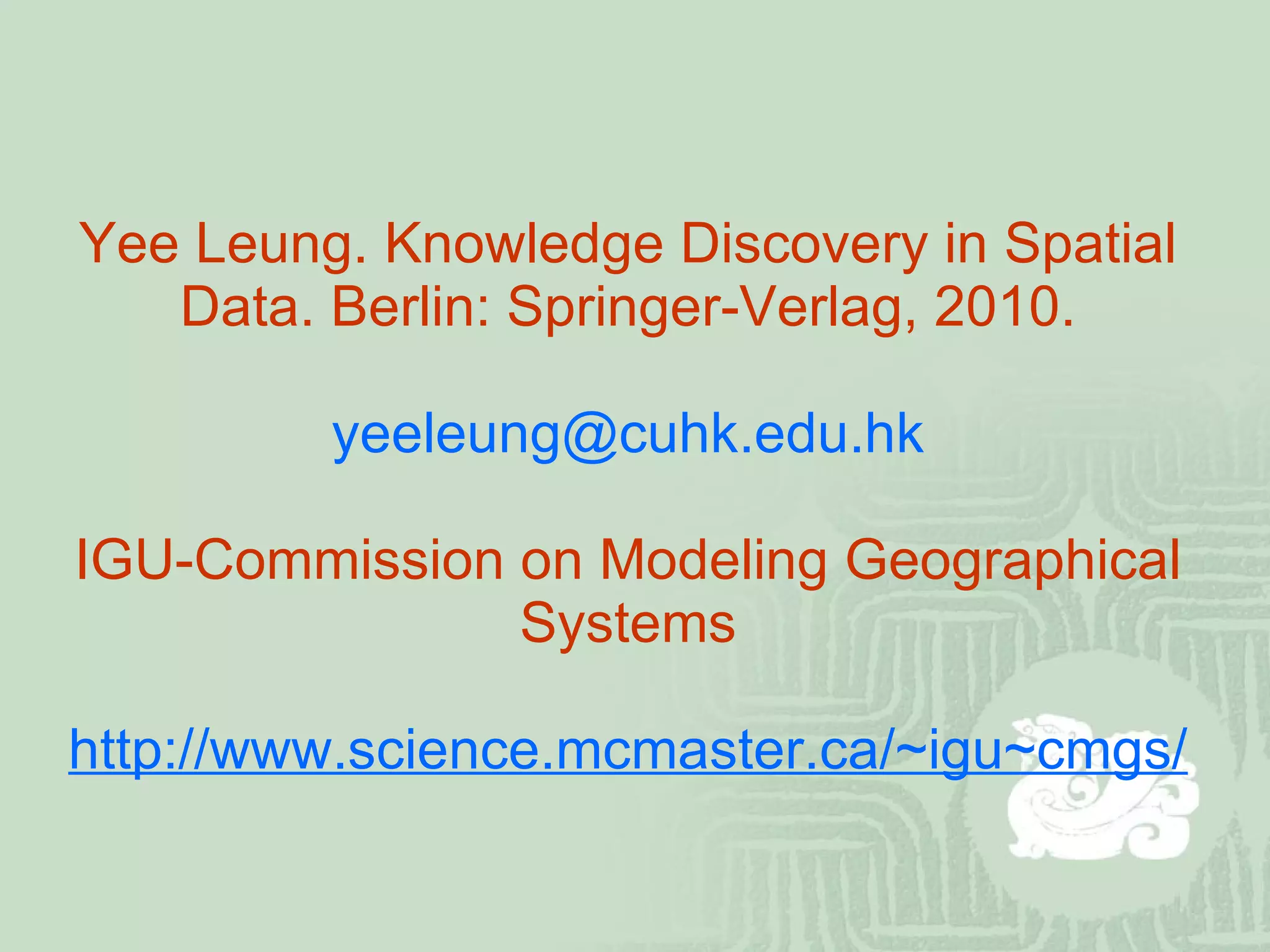 Yee Leung. Knowledge Discovery in Spatial Data. Berlin: Springer-Verlag, 2010. [email_address] IGU-Commission on Modeling Geographical Systems http://www.science.mcmaster.ca/~igu~cmgs/ 