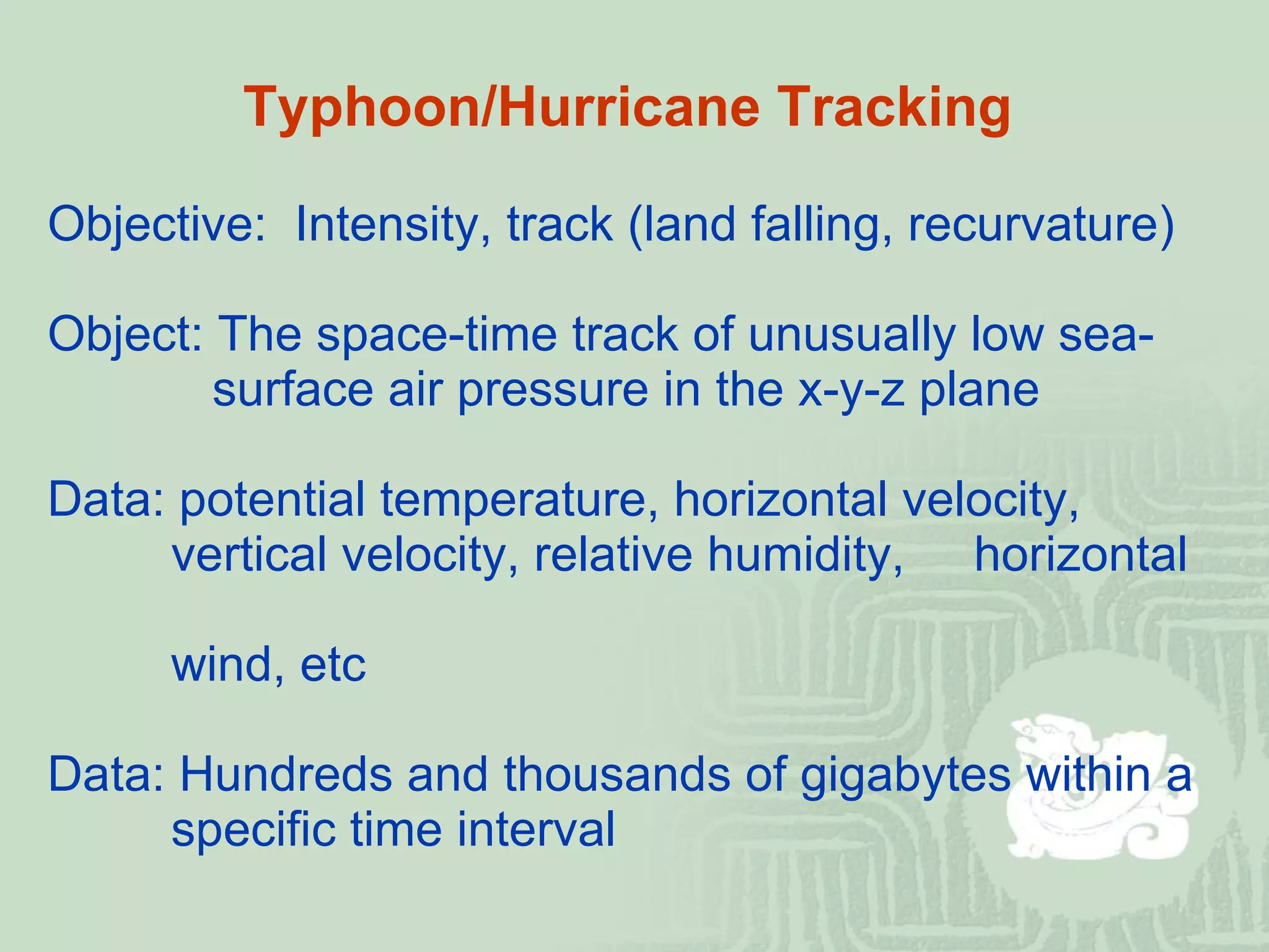 Typhoon/Hurricane Tracking Objective:  Intensity, track (land falling, recurvature) Object: The space-time track of unusually low sea-     surface air pressure in the x-y-z plane Data: potential temperature, horizontal velocity,    vertical velocity, relative humidity,  horizontal    wind, etc Data: Hundreds and thousands of gigabytes within a    specific time interval 