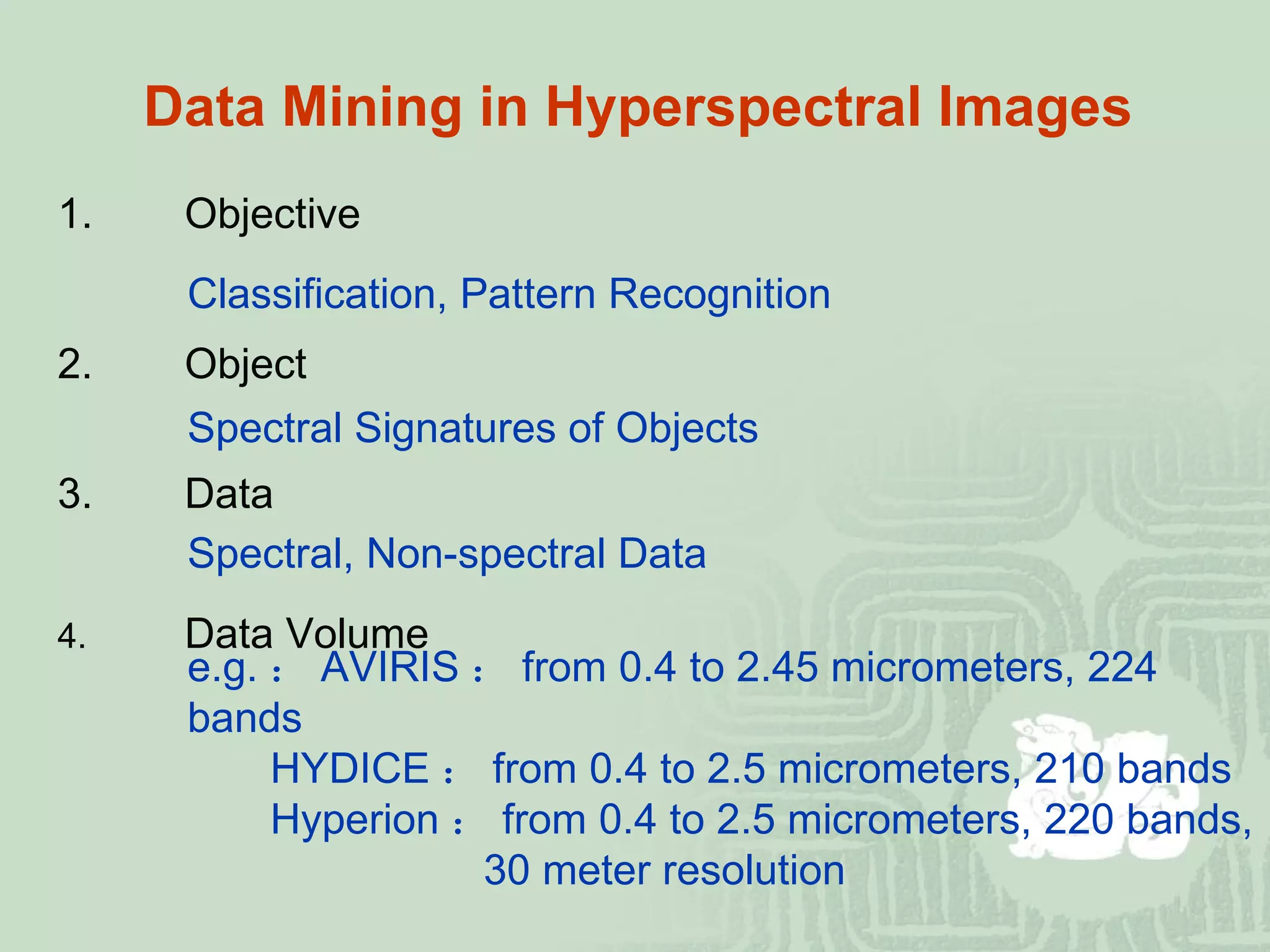Data Mining in Hyperspectral Images 1. Objective Classification, Pattern Recognition 2. Object Spectral Signatures of Objects   3. Data Spectral, Non-spectral Data 4. Data Volume e.g. ： AVIRIS ： from 0.4 to 2.45 micrometers, 224 bands   HYDICE ： from 0.4 to 2.5 micrometers, 210 bands   Hyperion ： from 0.4 to 2.5 micrometers, 220 bands,   30 meter resolution 