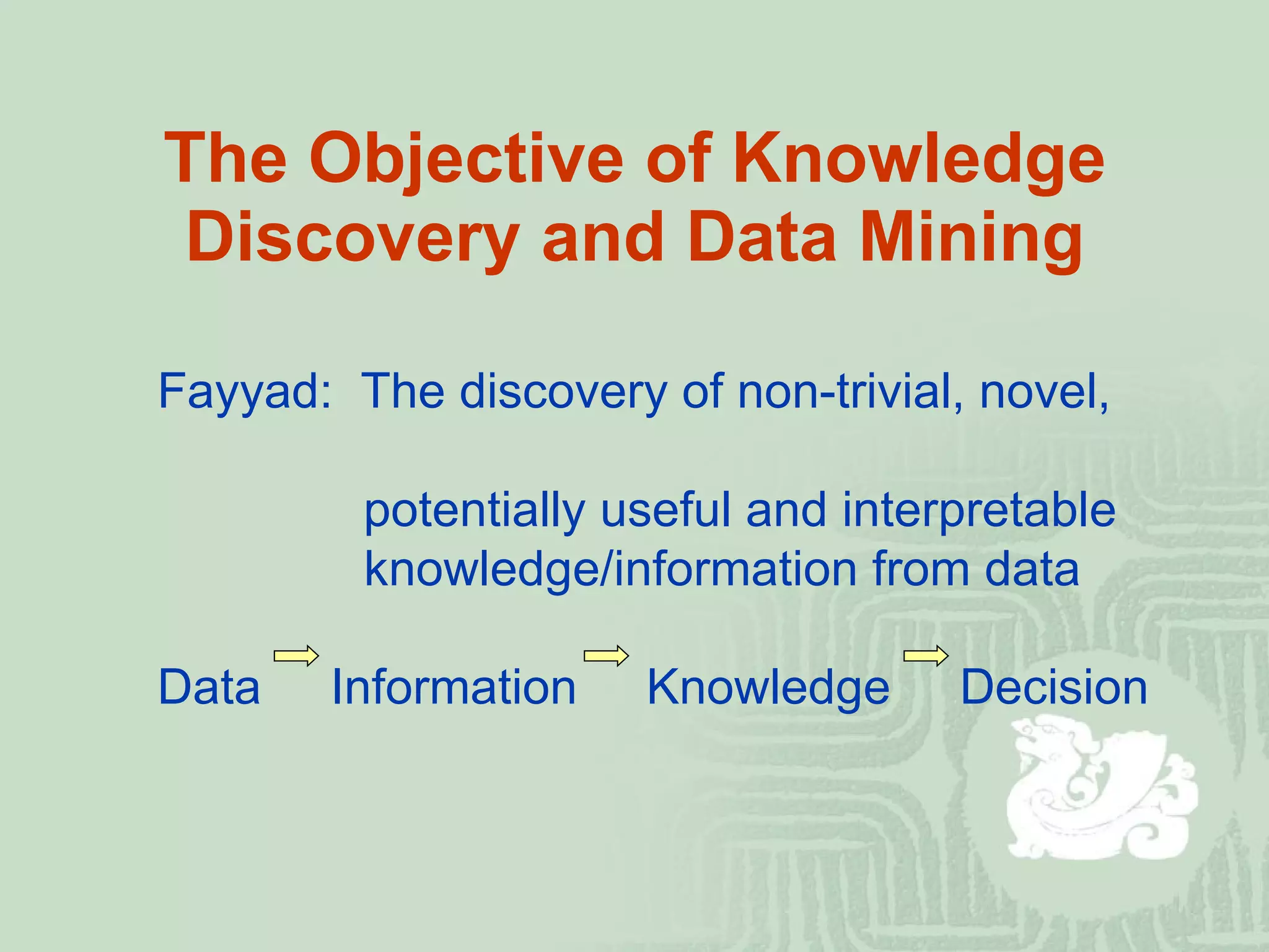 The Objective of Knowledge Discovery and Data Mining Fayyad:  The discovery of non-trivial, novel,    potentially useful and interpretable   knowledge/information from data Data  Information  Knowledge  Decision 