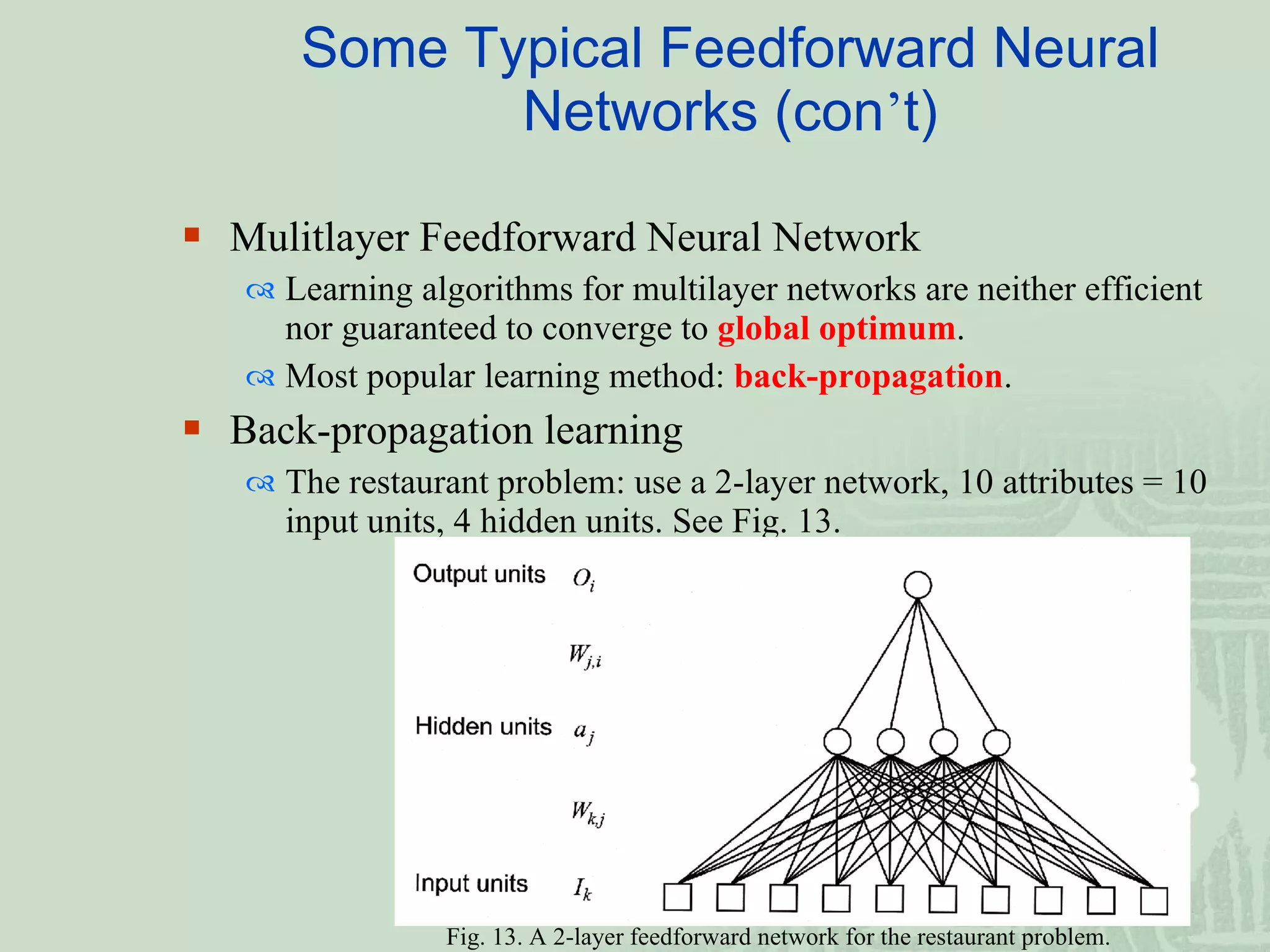 Mulitlayer Feedforward Neural Network   Learning algorithms for multilayer networks are neither efficient nor guaranteed to converge to  global optimum . Most popular learning method:  back-propagation . Back-propagation learning   The restaurant problem: use a 2-layer network, 10 attributes = 10 input units, 4 hidden units. See Fig. 13. Some Typical Feedforward Neural Networks (con ’ t) Fig. 13. A 2-layer feedforward network for the restaurant problem.  