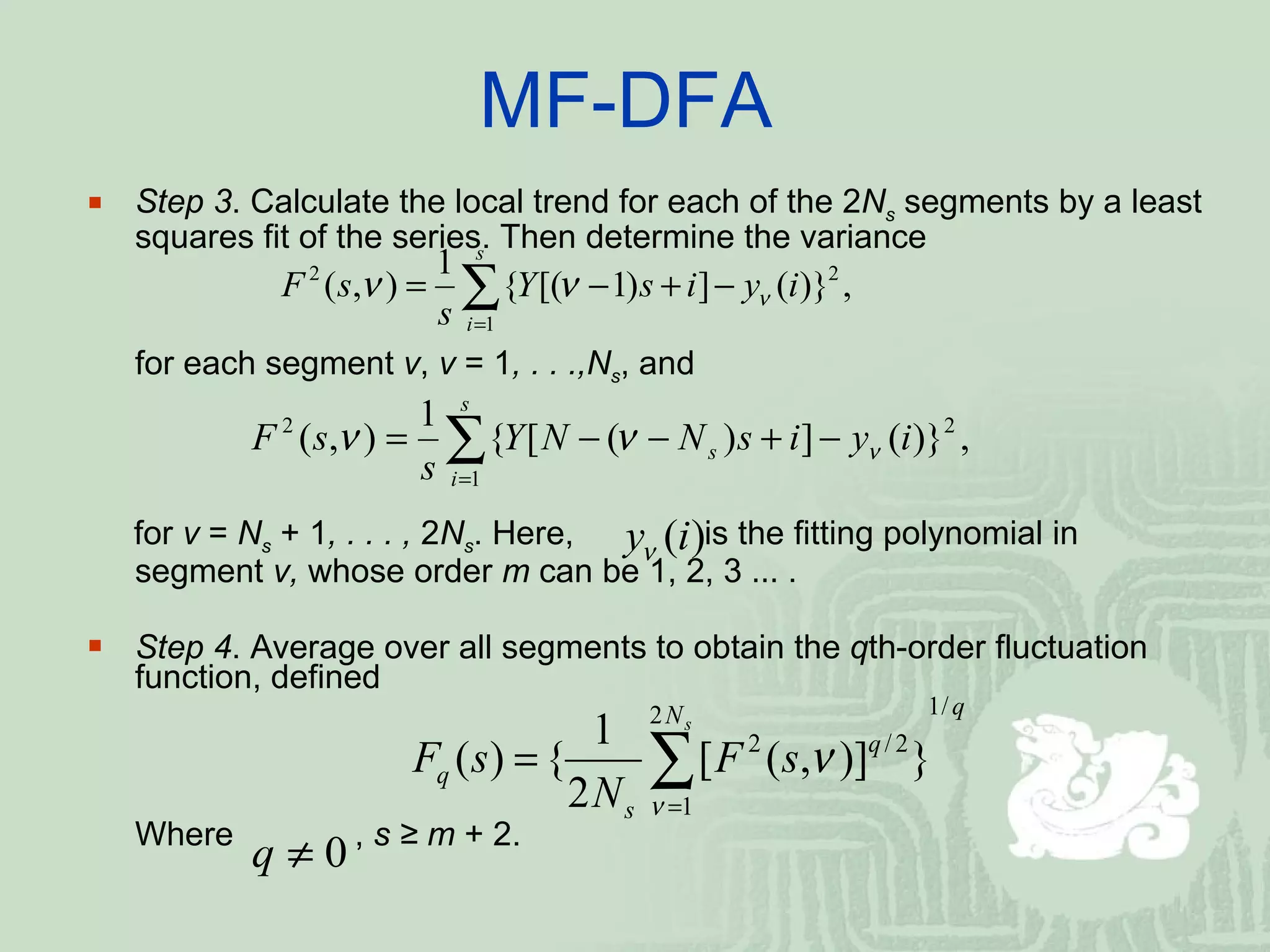 MF-DFA  Step 3 . Calculate the local trend for each of the 2 N s   segments by a least squares fit of the series. Then determine the variance for each segment  ν ,  ν  = 1 , . . .,N s , and for  ν  =  N s   + 1 , . . . ,  2 N s . Here,  is the fitting polynomial in segment  ν,  whose order  m  can be 1, 2, 3  …  .  Step 4 . Average over all segments to obtain the  q th-order fluctuation function, defined Where  ,  s ≥ m  + 2. 