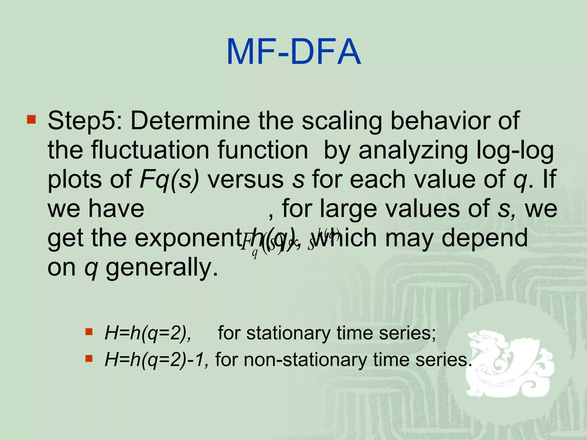 MF-DFA Step5: Determine the scaling behavior of the fluctuation function  by analyzing log-log plots of  Fq(s)  versus  s  for each value of  q . If we have   , for large values of  s,  we get the exponent  h(q),  which may depend on  q  generally. H=h(q=2),   for stationary time series; H=h(q=2)-1,  for non-stationary time series. 