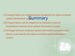   Summary (1)Concept lattice as a mathematical foundation for object-oriented spatial information system (2)Concpet lattice can be employed as method to unravel hierarchical structure from spatial information system (3)A bridge between relational spatial information system (vector-based, raster-based) and object-oriented spatial information system. 