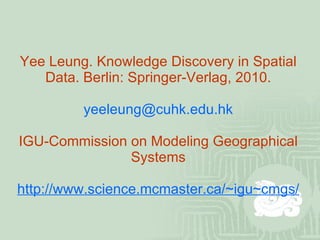 Yee Leung. Knowledge Discovery in Spatial Data. Berlin: Springer-Verlag, 2010. [email_address] IGU-Commission on Modeling Geographical Systems http://www.science.mcmaster.ca/~igu~cmgs/ 