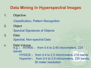 Data Mining in Hyperspectral Images 1. Objective Classification, Pattern Recognition 2. Object Spectral Signatures of Objects   3. Data Spectral, Non-spectral Data 4. Data Volume e.g. ： AVIRIS ： from 0.4 to 2.45 micrometers, 224 bands   HYDICE ： from 0.4 to 2.5 micrometers, 210 bands   Hyperion ： from 0.4 to 2.5 micrometers, 220 bands,   30 meter resolution 