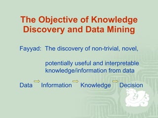 The Objective of Knowledge Discovery and Data Mining Fayyad:  The discovery of non-trivial, novel,    potentially useful and interpretable   knowledge/information from data Data  Information  Knowledge  Decision 