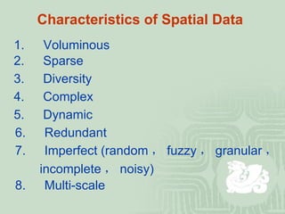 Characteristics of Spatial Data   1. 　 Voluminous 2. 　 Sparse 3. 　 Diversity 4. 　 Complex 5. 　 Dynamic 6. 　 Redundant 7. 　 Imperfect (random ， fuzzy ， granular ，  incomplete ， noisy)  8. 　 Multi-scale 