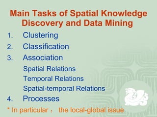 Main Tasks of Spatial Knowledge Discovery and Data Mining   1. Clustering   3. Association 2. Classification Spatial Relations Temporal Relations Spatial-temporal Relations *  In particular ： the local-global issue 4. Processes 
