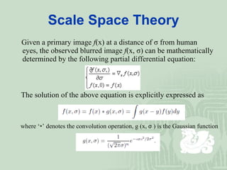 Scale Space Theory Given a primary   image  f (x) at a distance of  σ   from human eyes, the observed blur red  image   f (x,  σ ) can be mathematically determined by the following partial differential   equation : The solution of the above equation is explicitly expressed as where ‘∗’ denotes the convolution operation, g   (x,  σ  ) is the Gaussian function 
