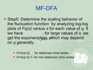 MF-DFA Step5: Determine the scaling behavior of the fluctuation function  by analyzing log-log plots of  Fq(s)  versus  s  for each value of  q . If we have   , for large values of  s,  we get the exponent  h(q),  which may depend on  q  generally. H=h(q=2),   for stationary time series; H=h(q=2)-1,  for non-stationary time series. 