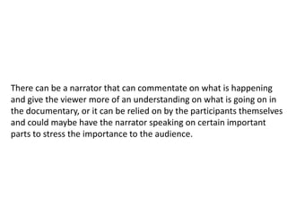 There can be a narrator that can commentate on what is happening
and give the viewer more of an understanding on what is going on in
the documentary, or it can be relied on by the participants themselves
and could maybe have the narrator speaking on certain important
parts to stress the importance to the audience.
 