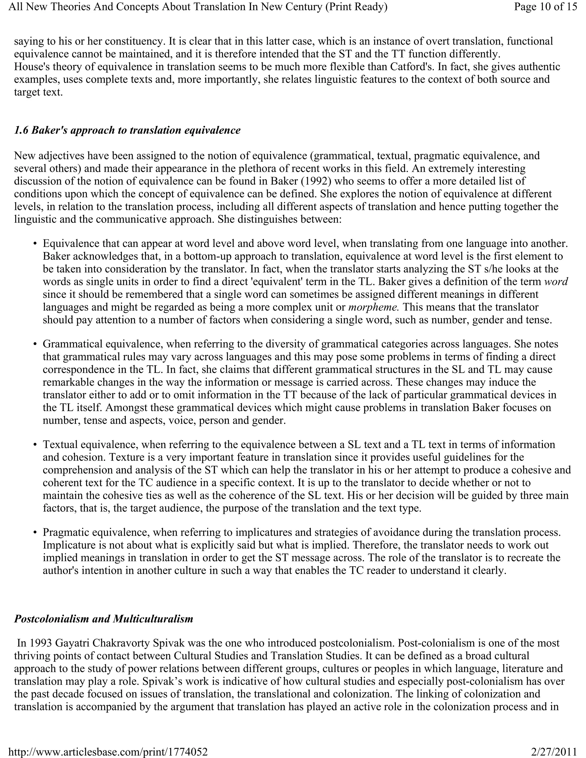 All New Theories And Concepts About Translation In New Century (Print Ready)                                        Page 10 of 15


 saying to his or her constituency. It is clear that in this latter case, which is an instance of overt translation, functional
 equivalence cannot be maintained, and it is therefore intended that the ST and the TT function differently.
 House's theory of equivalence in translation seems to be much more flexible than Catford's. In fact, she gives authentic
 examples, uses complete texts and, more importantly, she relates linguistic features to the context of both source and
 target text.


 1.6 Baker's approach to translation equivalence

 New adjectives have been assigned to the notion of equivalence (grammatical, textual, pragmatic equivalence, and
 several others) and made their appearance in the plethora of recent works in this field. An extremely interesting
 discussion of the notion of equivalence can be found in Baker (1992) who seems to offer a more detailed list of
 conditions upon which the concept of equivalence can be defined. She explores the notion of equivalence at different
 levels, in relation to the translation process, including all different aspects of translation and hence putting together the
 linguistic and the communicative approach. She distinguishes between:

     • Equivalence that can appear at word level and above word level, when translating from one language into another.
       Baker acknowledges that, in a bottom-up approach to translation, equivalence at word level is the first element to
       be taken into consideration by the translator. In fact, when the translator starts analyzing the ST s/he looks at the
       words as single units in order to find a direct 'equivalent' term in the TL. Baker gives a definition of the term word
       since it should be remembered that a single word can sometimes be assigned different meanings in different
       languages and might be regarded as being a more complex unit or morpheme. This means that the translator
       should pay attention to a number of factors when considering a single word, such as number, gender and tense.

     • Grammatical equivalence, when referring to the diversity of grammatical categories across languages. She notes
       that grammatical rules may vary across languages and this may pose some problems in terms of finding a direct
       correspondence in the TL. In fact, she claims that different grammatical structures in the SL and TL may cause
       remarkable changes in the way the information or message is carried across. These changes may induce the
       translator either to add or to omit information in the TT because of the lack of particular grammatical devices in
       the TL itself. Amongst these grammatical devices which might cause problems in translation Baker focuses on
       number, tense and aspects, voice, person and gender.

     • Textual equivalence, when referring to the equivalence between a SL text and a TL text in terms of information
       and cohesion. Texture is a very important feature in translation since it provides useful guidelines for the
       comprehension and analysis of the ST which can help the translator in his or her attempt to produce a cohesive and
       coherent text for the TC audience in a specific context. It is up to the translator to decide whether or not to
       maintain the cohesive ties as well as the coherence of the SL text. His or her decision will be guided by three main
       factors, that is, the target audience, the purpose of the translation and the text type.

     • Pragmatic equivalence, when referring to implicatures and strategies of avoidance during the translation process.
       Implicature is not about what is explicitly said but what is implied. Therefore, the translator needs to work out
       implied meanings in translation in order to get the ST message across. The role of the translator is to recreate the
       author's intention in another culture in such a way that enables the TC reader to understand it clearly.



 Postcolonialism and Multiculturalism

  In 1993 Gayatri Chakravorty Spivak was the one who introduced postcolonialism. Post-colonialism is one of the most
 thriving points of contact between Cultural Studies and Translation Studies. It can be defined as a broad cultural
 approach to the study of power relations between different groups, cultures or peoples in which language, literature and
 translation may play a role. Spivak’s work is indicative of how cultural studies and especially post-colonialism has over
 the past decade focused on issues of translation, the translational and colonization. The linking of colonization and
 translation is accompanied by the argument that translation has played an active role in the colonization process and in


http://www.articlesbase.com/print/1774052                                                                               2/27/2011
 