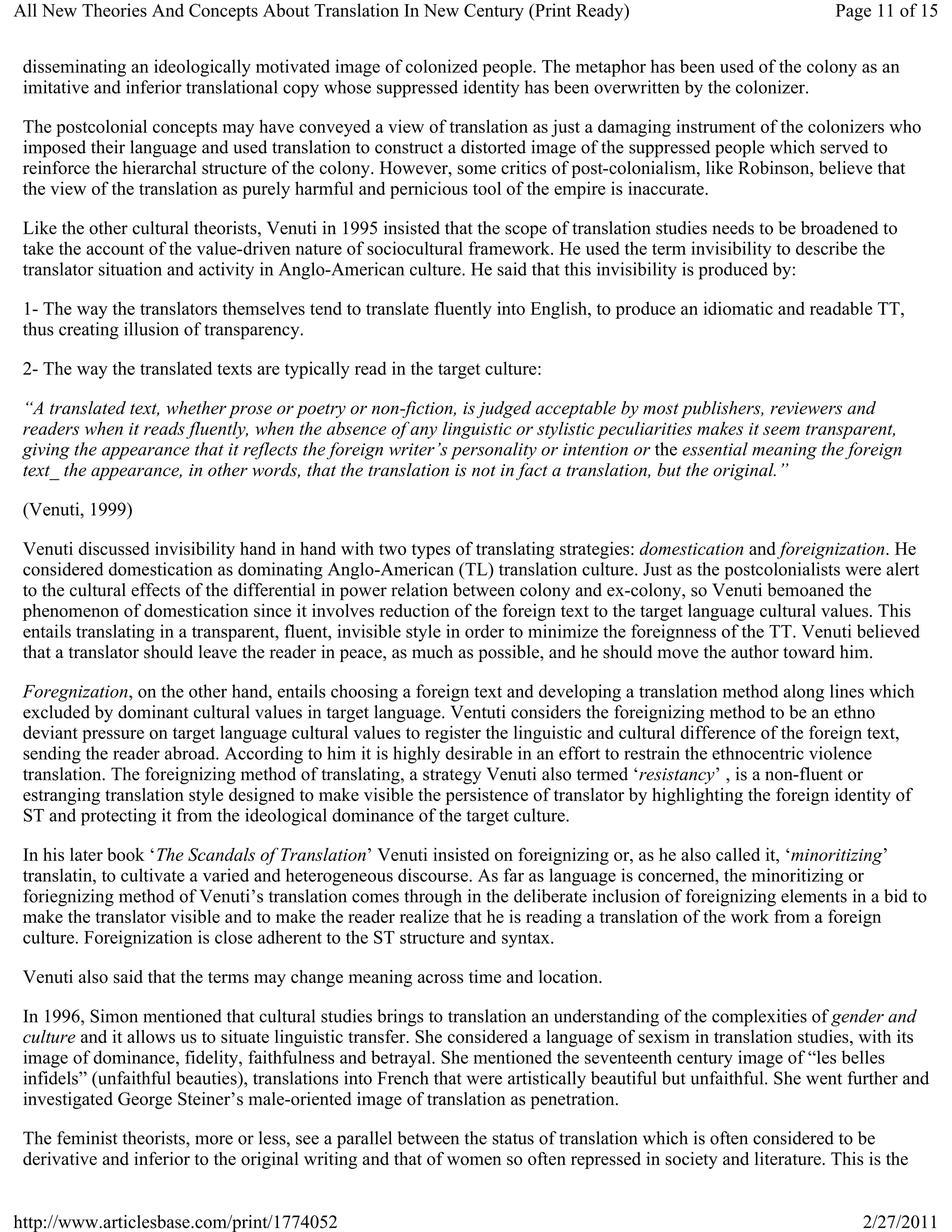 All New Theories And Concepts About Translation In New Century (Print Ready)                                      Page 11 of 15


 disseminating an ideologically motivated image of colonized people. The metaphor has been used of the colony as an
 imitative and inferior translational copy whose suppressed identity has been overwritten by the colonizer.

 The postcolonial concepts may have conveyed a view of translation as just a damaging instrument of the colonizers who
 imposed their language and used translation to construct a distorted image of the suppressed people which served to
 reinforce the hierarchal structure of the colony. However, some critics of post-colonialism, like Robinson, believe that
 the view of the translation as purely harmful and pernicious tool of the empire is inaccurate.

 Like the other cultural theorists, Venuti in 1995 insisted that the scope of translation studies needs to be broadened to
 take the account of the value-driven nature of sociocultural framework. He used the term invisibility to describe the
 translator situation and activity in Anglo-American culture. He said that this invisibility is produced by:

 1- The way the translators themselves tend to translate fluently into English, to produce an idiomatic and readable TT,
 thus creating illusion of transparency.

 2- The way the translated texts are typically read in the target culture:

 “A translated text, whether prose or poetry or non-fiction, is judged acceptable by most publishers, reviewers and
 readers when it reads fluently, when the absence of any linguistic or stylistic peculiarities makes it seem transparent,
 giving the appearance that it reflects the foreign writer’s personality or intention or the essential meaning the foreign
 text_ the appearance, in other words, that the translation is not in fact a translation, but the original.”

 (Venuti, 1999)

 Venuti discussed invisibility hand in hand with two types of translating strategies: domestication and foreignization. He
 considered domestication as dominating Anglo-American (TL) translation culture. Just as the postcolonialists were alert
 to the cultural effects of the differential in power relation between colony and ex-colony, so Venuti bemoaned the
 phenomenon of domestication since it involves reduction of the foreign text to the target language cultural values. This
 entails translating in a transparent, fluent, invisible style in order to minimize the foreignness of the TT. Venuti believed
 that a translator should leave the reader in peace, as much as possible, and he should move the author toward him.

 Foregnization, on the other hand, entails choosing a foreign text and developing a translation method along lines which
 excluded by dominant cultural values in target language. Ventuti considers the foreignizing method to be an ethno
 deviant pressure on target language cultural values to register the linguistic and cultural difference of the foreign text,
 sending the reader abroad. According to him it is highly desirable in an effort to restrain the ethnocentric violence
 translation. The foreignizing method of translating, a strategy Venuti also termed ‘resistancy’ , is a non-fluent or
 estranging translation style designed to make visible the persistence of translator by highlighting the foreign identity of
 ST and protecting it from the ideological dominance of the target culture.

 In his later book ‘The Scandals of Translation’ Venuti insisted on foreignizing or, as he also called it, ‘minoritizing’
 translatin, to cultivate a varied and heterogeneous discourse. As far as language is concerned, the minoritizing or
 foriegnizing method of Venuti’s translation comes through in the deliberate inclusion of foreignizing elements in a bid to
 make the translator visible and to make the reader realize that he is reading a translation of the work from a foreign
 culture. Foreignization is close adherent to the ST structure and syntax.

 Venuti also said that the terms may change meaning across time and location.

 In 1996, Simon mentioned that cultural studies brings to translation an understanding of the complexities of gender and
 culture and it allows us to situate linguistic transfer. She considered a language of sexism in translation studies, with its
 image of dominance, fidelity, faithfulness and betrayal. She mentioned the seventeenth century image of “les belles
 infidels” (unfaithful beauties), translations into French that were artistically beautiful but unfaithful. She went further and
 investigated George Steiner’s male-oriented image of translation as penetration.

 The feminist theorists, more or less, see a parallel between the status of translation which is often considered to be
 derivative and inferior to the original writing and that of women so often repressed in society and literature. This is the


http://www.articlesbase.com/print/1774052                                                                             2/27/2011
 