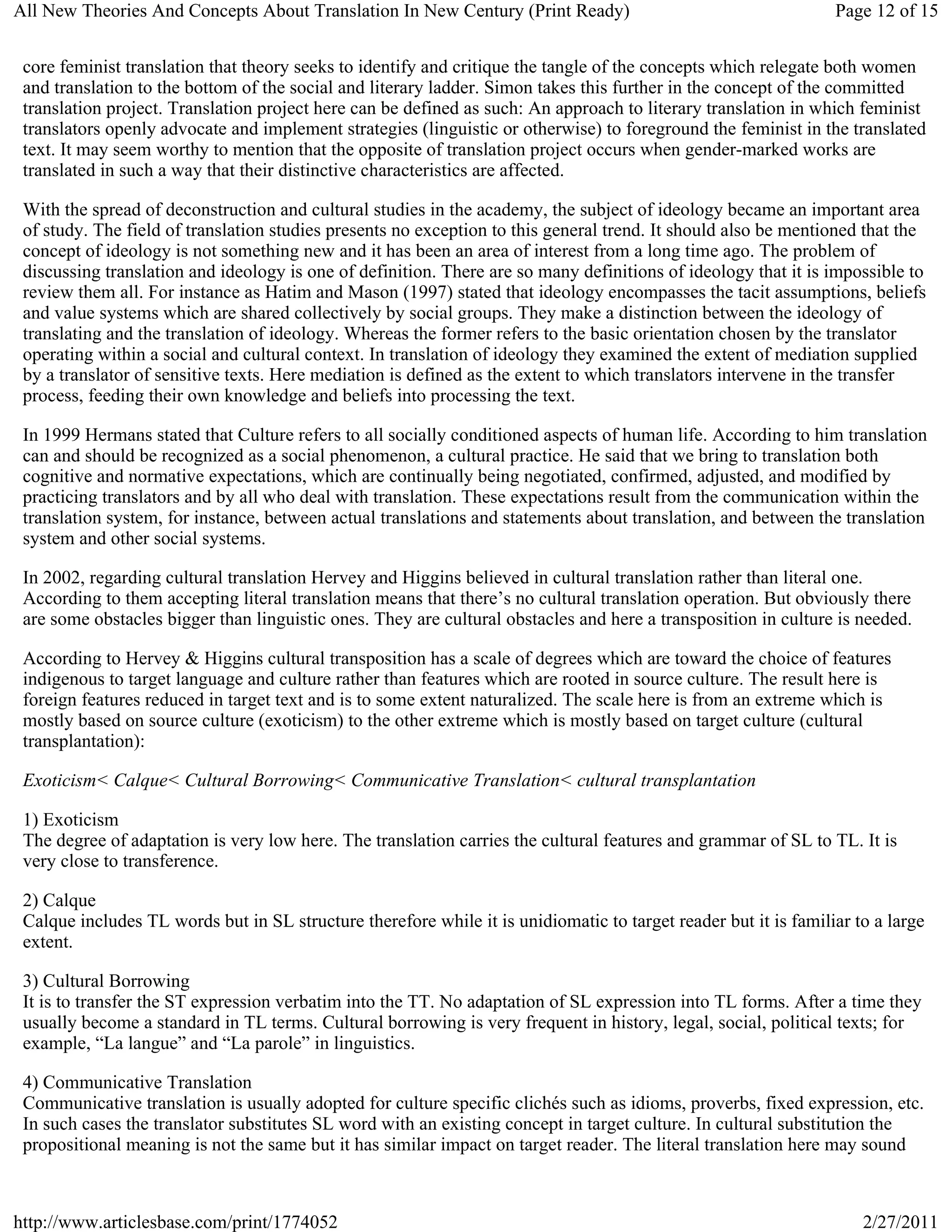 All New Theories And Concepts About Translation In New Century (Print Ready)                                     Page 12 of 15


 core feminist translation that theory seeks to identify and critique the tangle of the concepts which relegate both women
 and translation to the bottom of the social and literary ladder. Simon takes this further in the concept of the committed
 translation project. Translation project here can be defined as such: An approach to literary translation in which feminist
 translators openly advocate and implement strategies (linguistic or otherwise) to foreground the feminist in the translated
 text. It may seem worthy to mention that the opposite of translation project occurs when gender-marked works are
 translated in such a way that their distinctive characteristics are affected.

 With the spread of deconstruction and cultural studies in the academy, the subject of ideology became an important area
 of study. The field of translation studies presents no exception to this general trend. It should also be mentioned that the
 concept of ideology is not something new and it has been an area of interest from a long time ago. The problem of
 discussing translation and ideology is one of definition. There are so many definitions of ideology that it is impossible to
 review them all. For instance as Hatim and Mason (1997) stated that ideology encompasses the tacit assumptions, beliefs
 and value systems which are shared collectively by social groups. They make a distinction between the ideology of
 translating and the translation of ideology. Whereas the former refers to the basic orientation chosen by the translator
 operating within a social and cultural context. In translation of ideology they examined the extent of mediation supplied
 by a translator of sensitive texts. Here mediation is defined as the extent to which translators intervene in the transfer
 process, feeding their own knowledge and beliefs into processing the text.

 In 1999 Hermans stated that Culture refers to all socially conditioned aspects of human life. According to him translation
 can and should be recognized as a social phenomenon, a cultural practice. He said that we bring to translation both
 cognitive and normative expectations, which are continually being negotiated, confirmed, adjusted, and modified by
 practicing translators and by all who deal with translation. These expectations result from the communication within the
 translation system, for instance, between actual translations and statements about translation, and between the translation
 system and other social systems.

 In 2002, regarding cultural translation Hervey and Higgins believed in cultural translation rather than literal one.
 According to them accepting literal translation means that there’s no cultural translation operation. But obviously there
 are some obstacles bigger than linguistic ones. They are cultural obstacles and here a transposition in culture is needed.

 According to Hervey & Higgins cultural transposition has a scale of degrees which are toward the choice of features
 indigenous to target language and culture rather than features which are rooted in source culture. The result here is
 foreign features reduced in target text and is to some extent naturalized. The scale here is from an extreme which is
 mostly based on source culture (exoticism) to the other extreme which is mostly based on target culture (cultural
 transplantation):

 Exoticism< Calque< Cultural Borrowing< Communicative Translation< cultural transplantation

 1) Exoticism
 The degree of adaptation is very low here. The translation carries the cultural features and grammar of SL to TL. It is
 very close to transference.

 2) Calque
 Calque includes TL words but in SL structure therefore while it is unidiomatic to target reader but it is familiar to a large
 extent.

 3) Cultural Borrowing
 It is to transfer the ST expression verbatim into the TT. No adaptation of SL expression into TL forms. After a time they
 usually become a standard in TL terms. Cultural borrowing is very frequent in history, legal, social, political texts; for
 example, “La langue” and “La parole” in linguistics.

 4) Communicative Translation
 Communicative translation is usually adopted for culture specific clichés such as idioms, proverbs, fixed expression, etc.
 In such cases the translator substitutes SL word with an existing concept in target culture. In cultural substitution the
 propositional meaning is not the same but it has similar impact on target reader. The literal translation here may sound



http://www.articlesbase.com/print/1774052                                                                            2/27/2011
 