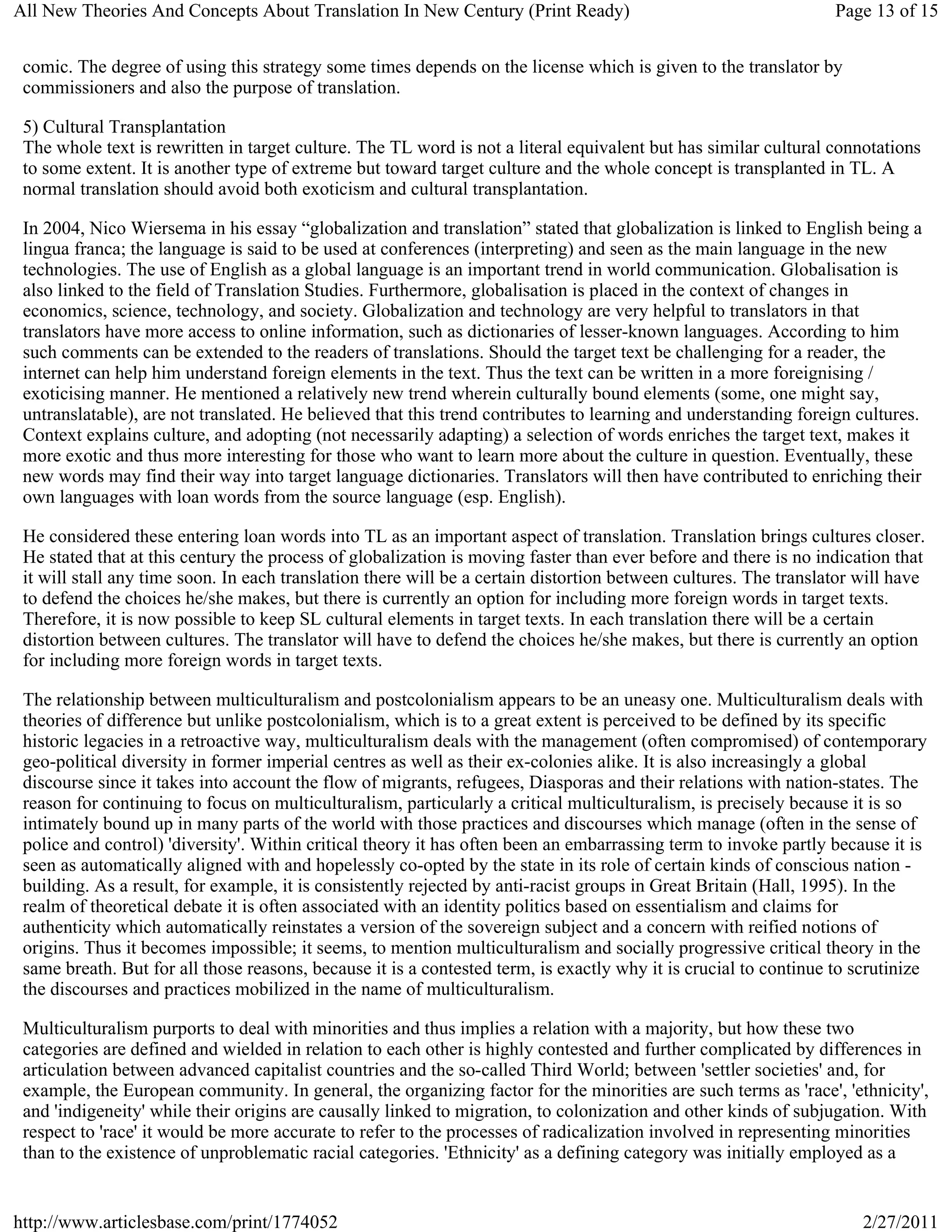 All New Theories And Concepts About Translation In New Century (Print Ready)                                      Page 13 of 15


 comic. The degree of using this strategy some times depends on the license which is given to the translator by
 commissioners and also the purpose of translation.

 5) Cultural Transplantation
 The whole text is rewritten in target culture. The TL word is not a literal equivalent but has similar cultural connotations
 to some extent. It is another type of extreme but toward target culture and the whole concept is transplanted in TL. A
 normal translation should avoid both exoticism and cultural transplantation.

 In 2004, Nico Wiersema in his essay “globalization and translation” stated that globalization is linked to English being a
 lingua franca; the language is said to be used at conferences (interpreting) and seen as the main language in the new
 technologies. The use of English as a global language is an important trend in world communication. Globalisation is
 also linked to the field of Translation Studies. Furthermore, globalisation is placed in the context of changes in
 economics, science, technology, and society. Globalization and technology are very helpful to translators in that
 translators have more access to online information, such as dictionaries of lesser-known languages. According to him
 such comments can be extended to the readers of translations. Should the target text be challenging for a reader, the
 internet can help him understand foreign elements in the text. Thus the text can be written in a more foreignising /
 exoticising manner. He mentioned a relatively new trend wherein culturally bound elements (some, one might say,
 untranslatable), are not translated. He believed that this trend contributes to learning and understanding foreign cultures.
 Context explains culture, and adopting (not necessarily adapting) a selection of words enriches the target text, makes it
 more exotic and thus more interesting for those who want to learn more about the culture in question. Eventually, these
 new words may find their way into target language dictionaries. Translators will then have contributed to enriching their
 own languages with loan words from the source language (esp. English).

 He considered these entering loan words into TL as an important aspect of translation. Translation brings cultures closer.
 He stated that at this century the process of globalization is moving faster than ever before and there is no indication that
 it will stall any time soon. In each translation there will be a certain distortion between cultures. The translator will have
 to defend the choices he/she makes, but there is currently an option for including more foreign words in target texts.
 Therefore, it is now possible to keep SL cultural elements in target texts. In each translation there will be a certain
 distortion between cultures. The translator will have to defend the choices he/she makes, but there is currently an option
 for including more foreign words in target texts.

 The relationship between multiculturalism and postcolonialism appears to be an uneasy one. Multiculturalism deals with
 theories of difference but unlike postcolonialism, which is to a great extent is perceived to be defined by its specific
 historic legacies in a retroactive way, multiculturalism deals with the management (often compromised) of contemporary
 geo-political diversity in former imperial centres as well as their ex-colonies alike. It is also increasingly a global
 discourse since it takes into account the flow of migrants, refugees, Diasporas and their relations with nation-states. The
 reason for continuing to focus on multiculturalism, particularly a critical multiculturalism, is precisely because it is so
 intimately bound up in many parts of the world with those practices and discourses which manage (often in the sense of
 police and control) 'diversity'. Within critical theory it has often been an embarrassing term to invoke partly because it is
 seen as automatically aligned with and hopelessly co-opted by the state in its role of certain kinds of conscious nation -
 building. As a result, for example, it is consistently rejected by anti-racist groups in Great Britain (Hall, 1995). In the
 realm of theoretical debate it is often associated with an identity politics based on essentialism and claims for
 authenticity which automatically reinstates a version of the sovereign subject and a concern with reified notions of
 origins. Thus it becomes impossible; it seems, to mention multiculturalism and socially progressive critical theory in the
 same breath. But for all those reasons, because it is a contested term, is exactly why it is crucial to continue to scrutinize
 the discourses and practices mobilized in the name of multiculturalism.

 Multiculturalism purports to deal with minorities and thus implies a relation with a majority, but how these two
 categories are defined and wielded in relation to each other is highly contested and further complicated by differences in
 articulation between advanced capitalist countries and the so-called Third World; between 'settler societies' and, for
 example, the European community. In general, the organizing factor for the minorities are such terms as 'race', 'ethnicity',
 and 'indigeneity' while their origins are causally linked to migration, to colonization and other kinds of subjugation. With
 respect to 'race' it would be more accurate to refer to the processes of radicalization involved in representing minorities
 than to the existence of unproblematic racial categories. 'Ethnicity' as a defining category was initially employed as a


http://www.articlesbase.com/print/1774052                                                                             2/27/2011
 