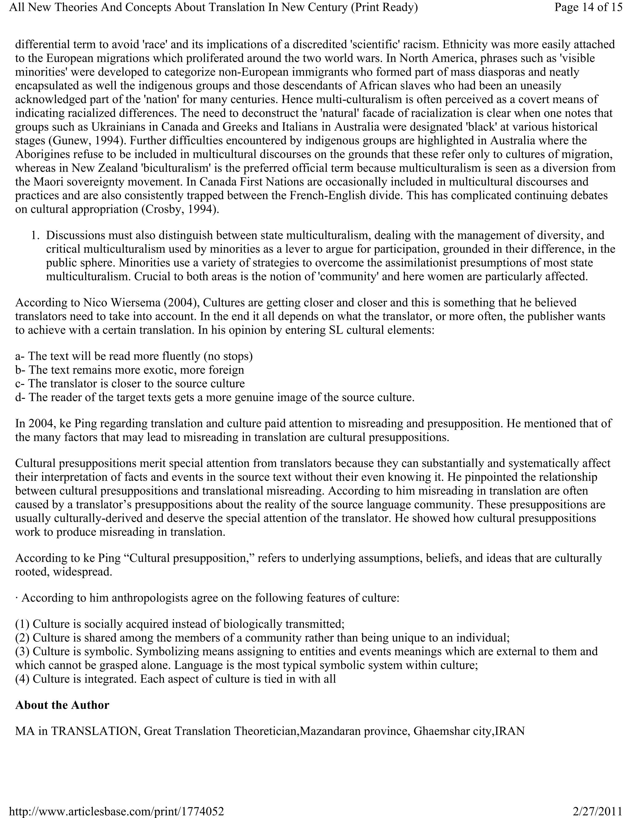 All New Theories And Concepts About Translation In New Century (Print Ready)                                       Page 14 of 15


 differential term to avoid 'race' and its implications of a discredited 'scientific' racism. Ethnicity was more easily attached
 to the European migrations which proliferated around the two world wars. In North America, phrases such as 'visible
 minorities' were developed to categorize non-European immigrants who formed part of mass diasporas and neatly
 encapsulated as well the indigenous groups and those descendants of African slaves who had been an uneasily
 acknowledged part of the 'nation' for many centuries. Hence multi-culturalism is often perceived as a covert means of
 indicating racialized differences. The need to deconstruct the 'natural' facade of racialization is clear when one notes that
 groups such as Ukrainians in Canada and Greeks and Italians in Australia were designated 'black' at various historical
 stages (Gunew, 1994). Further difficulties encountered by indigenous groups are highlighted in Australia where the
 Aborigines refuse to be included in multicultural discourses on the grounds that these refer only to cultures of migration,
 whereas in New Zealand 'biculturalism' is the preferred official term because multiculturalism is seen as a diversion from
 the Maori sovereignty movement. In Canada First Nations are occasionally included in multicultural discourses and
 practices and are also consistently trapped between the French-English divide. This has complicated continuing debates
 on cultural appropriation (Crosby, 1994).

    1. Discussions must also distinguish between state multiculturalism, dealing with the management of diversity, and
       critical multiculturalism used by minorities as a lever to argue for participation, grounded in their difference, in the
       public sphere. Minorities use a variety of strategies to overcome the assimilationist presumptions of most state
       multiculturalism. Crucial to both areas is the notion of 'community' and here women are particularly affected.

 According to Nico Wiersema (2004), Cultures are getting closer and closer and this is something that he believed
 translators need to take into account. In the end it all depends on what the translator, or more often, the publisher wants
 to achieve with a certain translation. In his opinion by entering SL cultural elements:

 a- The text will be read more fluently (no stops)
 b- The text remains more exotic, more foreign
 c- The translator is closer to the source culture
 d- The reader of the target texts gets a more genuine image of the source culture.

 In 2004, ke Ping regarding translation and culture paid attention to misreading and presupposition. He mentioned that of
 the many factors that may lead to misreading in translation are cultural presuppositions.

 Cultural presuppositions merit special attention from translators because they can substantially and systematically affect
 their interpretation of facts and events in the source text without their even knowing it. He pinpointed the relationship
 between cultural presuppositions and translational misreading. According to him misreading in translation are often
 caused by a translator’s presuppositions about the reality of the source language community. These presuppositions are
 usually culturally-derived and deserve the special attention of the translator. He showed how cultural presuppositions
 work to produce misreading in translation.

 According to ke Ping “Cultural presupposition,” refers to underlying assumptions, beliefs, and ideas that are culturally
 rooted, widespread.

 · According to him anthropologists agree on the following features of culture:

 (1) Culture is socially acquired instead of biologically transmitted;
 (2) Culture is shared among the members of a community rather than being unique to an individual;
 (3) Culture is symbolic. Symbolizing means assigning to entities and events meanings which are external to them and
 which cannot be grasped alone. Language is the most typical symbolic system within culture;
 (4) Culture is integrated. Each aspect of culture is tied in with all

 About the Author

 MA in TRANSLATION, Great Translation Theoretician,Mazandaran province, Ghaemshar city,IRAN




http://www.articlesbase.com/print/1774052                                                                             2/27/2011
 