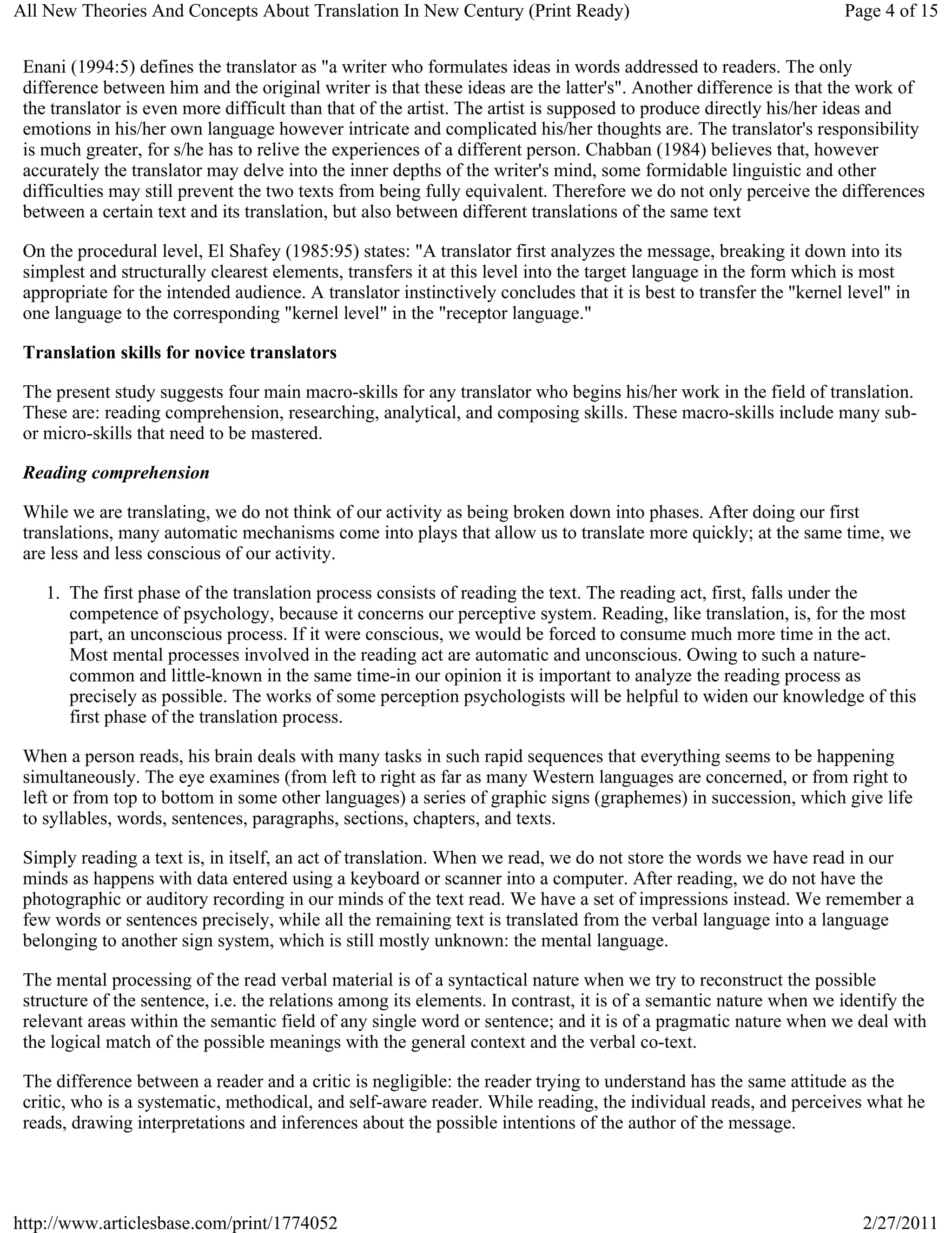 All New Theories And Concepts About Translation In New Century (Print Ready)                                        Page 4 of 15


 Enani (1994:5) defines the translator as "a writer who formulates ideas in words addressed to readers. The only
 difference between him and the original writer is that these ideas are the latter's". Another difference is that the work of
 the translator is even more difficult than that of the artist. The artist is supposed to produce directly his/her ideas and
 emotions in his/her own language however intricate and complicated his/her thoughts are. The translator's responsibility
 is much greater, for s/he has to relive the experiences of a different person. Chabban (1984) believes that, however
 accurately the translator may delve into the inner depths of the writer's mind, some formidable linguistic and other
 difficulties may still prevent the two texts from being fully equivalent. Therefore we do not only perceive the differences
 between a certain text and its translation, but also between different translations of the same text

 On the procedural level, El Shafey (1985:95) states: "A translator first analyzes the message, breaking it down into its
 simplest and structurally clearest elements, transfers it at this level into the target language in the form which is most
 appropriate for the intended audience. A translator instinctively concludes that it is best to transfer the "kernel level" in
 one language to the corresponding "kernel level" in the "receptor language."

 Translation skills for novice translators

 The present study suggests four main macro-skills for any translator who begins his/her work in the field of translation.
 These are: reading comprehension, researching, analytical, and composing skills. These macro-skills include many sub-
 or micro-skills that need to be mastered.

 Reading comprehension

 While we are translating, we do not think of our activity as being broken down into phases. After doing our first
 translations, many automatic mechanisms come into plays that allow us to translate more quickly; at the same time, we
 are less and less conscious of our activity.

    1. The first phase of the translation process consists of reading the text. The reading act, first, falls under the
       competence of psychology, because it concerns our perceptive system. Reading, like translation, is, for the most
       part, an unconscious process. If it were conscious, we would be forced to consume much more time in the act.
       Most mental processes involved in the reading act are automatic and unconscious. Owing to such a nature-
       common and little-known in the same time-in our opinion it is important to analyze the reading process as
       precisely as possible. The works of some perception psychologists will be helpful to widen our knowledge of this
       first phase of the translation process.

 When a person reads, his brain deals with many tasks in such rapid sequences that everything seems to be happening
 simultaneously. The eye examines (from left to right as far as many Western languages are concerned, or from right to
 left or from top to bottom in some other languages) a series of graphic signs (graphemes) in succession, which give life
 to syllables, words, sentences, paragraphs, sections, chapters, and texts.

 Simply reading a text is, in itself, an act of translation. When we read, we do not store the words we have read in our
 minds as happens with data entered using a keyboard or scanner into a computer. After reading, we do not have the
 photographic or auditory recording in our minds of the text read. We have a set of impressions instead. We remember a
 few words or sentences precisely, while all the remaining text is translated from the verbal language into a language
 belonging to another sign system, which is still mostly unknown: the mental language.

 The mental processing of the read verbal material is of a syntactical nature when we try to reconstruct the possible
 structure of the sentence, i.e. the relations among its elements. In contrast, it is of a semantic nature when we identify the
 relevant areas within the semantic field of any single word or sentence; and it is of a pragmatic nature when we deal with
 the logical match of the possible meanings with the general context and the verbal co-text.

 The difference between a reader and a critic is negligible: the reader trying to understand has the same attitude as the
 critic, who is a systematic, methodical, and self-aware reader. While reading, the individual reads, and perceives what he
 reads, drawing interpretations and inferences about the possible intentions of the author of the message.




http://www.articlesbase.com/print/1774052                                                                              2/27/2011
 