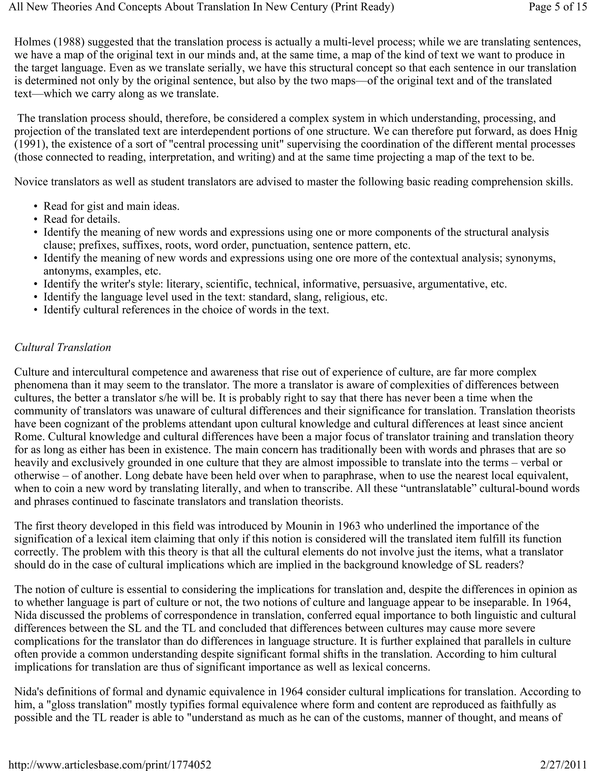 All New Theories And Concepts About Translation In New Century (Print Ready)                                          Page 5 of 15


 Holmes (1988) suggested that the translation process is actually a multi-level process; while we are translating sentences,
 we have a map of the original text in our minds and, at the same time, a map of the kind of text we want to produce in
 the target language. Even as we translate serially, we have this structural concept so that each sentence in our translation
 is determined not only by the original sentence, but also by the two maps—of the original text and of the translated
 text—which we carry along as we translate.

  The translation process should, therefore, be considered a complex system in which understanding, processing, and
 projection of the translated text are interdependent portions of one structure. We can therefore put forward, as does Hnig
 (1991), the existence of a sort of "central processing unit" supervising the coordination of the different mental processes
 (those connected to reading, interpretation, and writing) and at the same time projecting a map of the text to be.

 Novice translators as well as student translators are advised to master the following basic reading comprehension skills.

     • Read for gist and main ideas.
     • Read for details.
     • Identify the meaning of new words and expressions using one or more components of the structural analysis
       clause; prefixes, suffixes, roots, word order, punctuation, sentence pattern, etc.
     • Identify the meaning of new words and expressions using one ore more of the contextual analysis; synonyms,
       antonyms, examples, etc.
     • Identify the writer's style: literary, scientific, technical, informative, persuasive, argumentative, etc.
     • Identify the language level used in the text: standard, slang, religious, etc.
     • Identify cultural references in the choice of words in the text.


 Cultural Translation

 Culture and intercultural competence and awareness that rise out of experience of culture, are far more complex
 phenomena than it may seem to the translator. The more a translator is aware of complexities of differences between
 cultures, the better a translator s/he will be. It is probably right to say that there has never been a time when the
 community of translators was unaware of cultural differences and their significance for translation. Translation theorists
 have been cognizant of the problems attendant upon cultural knowledge and cultural differences at least since ancient
 Rome. Cultural knowledge and cultural differences have been a major focus of translator training and translation theory
 for as long as either has been in existence. The main concern has traditionally been with words and phrases that are so
 heavily and exclusively grounded in one culture that they are almost impossible to translate into the terms – verbal or
 otherwise – of another. Long debate have been held over when to paraphrase, when to use the nearest local equivalent,
 when to coin a new word by translating literally, and when to transcribe. All these “untranslatable” cultural-bound words
 and phrases continued to fascinate translators and translation theorists.

 The first theory developed in this field was introduced by Mounin in 1963 who underlined the importance of the
 signification of a lexical item claiming that only if this notion is considered will the translated item fulfill its function
 correctly. The problem with this theory is that all the cultural elements do not involve just the items, what a translator
 should do in the case of cultural implications which are implied in the background knowledge of SL readers?

 The notion of culture is essential to considering the implications for translation and, despite the differences in opinion as
 to whether language is part of culture or not, the two notions of culture and language appear to be inseparable. In 1964,
 Nida discussed the problems of correspondence in translation, conferred equal importance to both linguistic and cultural
 differences between the SL and the TL and concluded that differences between cultures may cause more severe
 complications for the translator than do differences in language structure. It is further explained that parallels in culture
 often provide a common understanding despite significant formal shifts in the translation. According to him cultural
 implications for translation are thus of significant importance as well as lexical concerns.

 Nida's definitions of formal and dynamic equivalence in 1964 consider cultural implications for translation. According to
 him, a "gloss translation" mostly typifies formal equivalence where form and content are reproduced as faithfully as
 possible and the TL reader is able to "understand as much as he can of the customs, manner of thought, and means of



http://www.articlesbase.com/print/1774052                                                                               2/27/2011
 