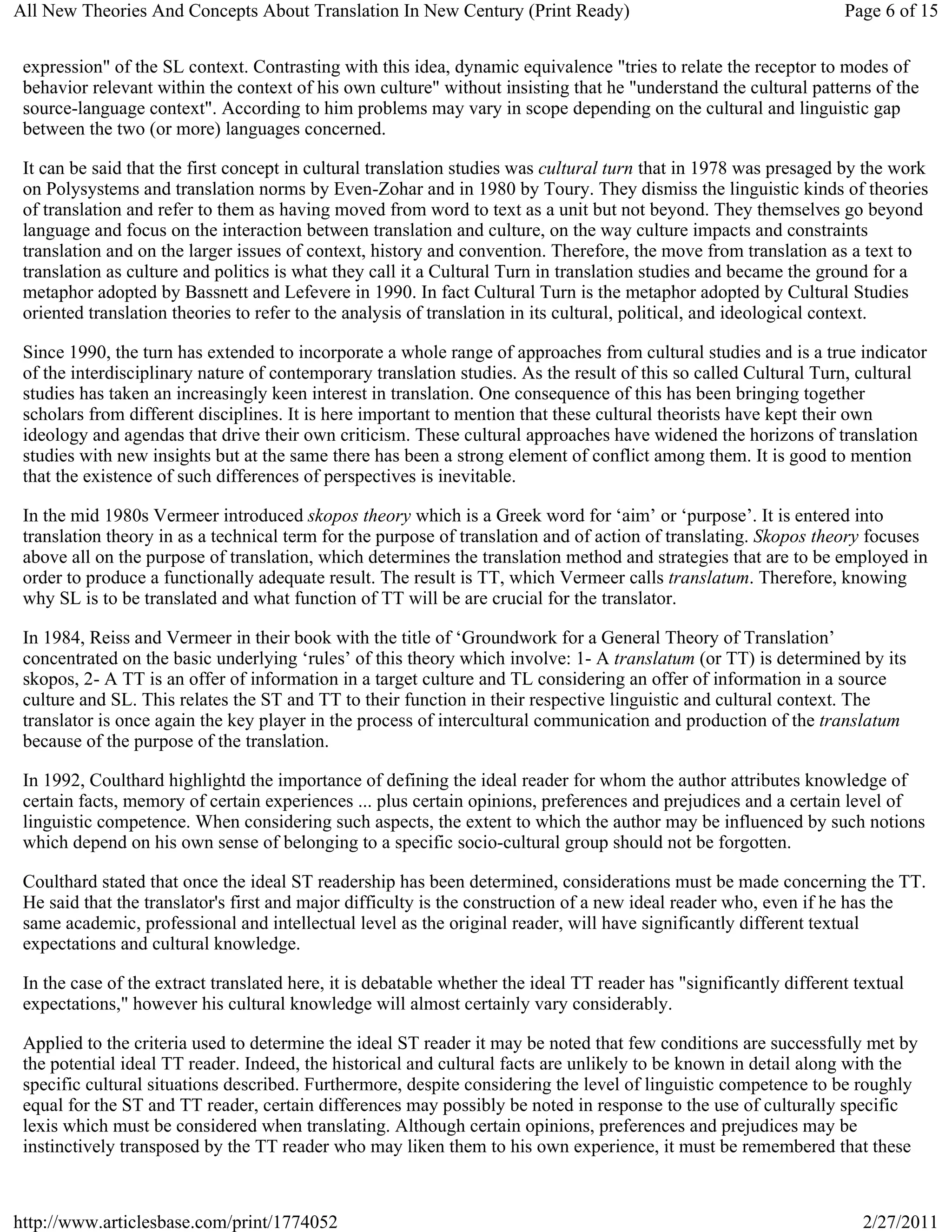 All New Theories And Concepts About Translation In New Century (Print Ready)                                        Page 6 of 15


 expression" of the SL context. Contrasting with this idea, dynamic equivalence "tries to relate the receptor to modes of
 behavior relevant within the context of his own culture" without insisting that he "understand the cultural patterns of the
 source-language context". According to him problems may vary in scope depending on the cultural and linguistic gap
 between the two (or more) languages concerned.

 It can be said that the first concept in cultural translation studies was cultural turn that in 1978 was presaged by the work
 on Polysystems and translation norms by Even-Zohar and in 1980 by Toury. They dismiss the linguistic kinds of theories
 of translation and refer to them as having moved from word to text as a unit but not beyond. They themselves go beyond
 language and focus on the interaction between translation and culture, on the way culture impacts and constraints
 translation and on the larger issues of context, history and convention. Therefore, the move from translation as a text to
 translation as culture and politics is what they call it a Cultural Turn in translation studies and became the ground for a
 metaphor adopted by Bassnett and Lefevere in 1990. In fact Cultural Turn is the metaphor adopted by Cultural Studies
 oriented translation theories to refer to the analysis of translation in its cultural, political, and ideological context.

 Since 1990, the turn has extended to incorporate a whole range of approaches from cultural studies and is a true indicator
 of the interdisciplinary nature of contemporary translation studies. As the result of this so called Cultural Turn, cultural
 studies has taken an increasingly keen interest in translation. One consequence of this has been bringing together
 scholars from different disciplines. It is here important to mention that these cultural theorists have kept their own
 ideology and agendas that drive their own criticism. These cultural approaches have widened the horizons of translation
 studies with new insights but at the same there has been a strong element of conflict among them. It is good to mention
 that the existence of such differences of perspectives is inevitable.

 In the mid 1980s Vermeer introduced skopos theory which is a Greek word for ‘aim’ or ‘purpose’. It is entered into
 translation theory in as a technical term for the purpose of translation and of action of translating. Skopos theory focuses
 above all on the purpose of translation, which determines the translation method and strategies that are to be employed in
 order to produce a functionally adequate result. The result is TT, which Vermeer calls translatum. Therefore, knowing
 why SL is to be translated and what function of TT will be are crucial for the translator.

 In 1984, Reiss and Vermeer in their book with the title of ‘Groundwork for a General Theory of Translation’
 concentrated on the basic underlying ‘rules’ of this theory which involve: 1- A translatum (or TT) is determined by its
 skopos, 2- A TT is an offer of information in a target culture and TL considering an offer of information in a source
 culture and SL. This relates the ST and TT to their function in their respective linguistic and cultural context. The
 translator is once again the key player in the process of intercultural communication and production of the translatum
 because of the purpose of the translation.

 In 1992, Coulthard highlightd the importance of defining the ideal reader for whom the author attributes knowledge of
 certain facts, memory of certain experiences ... plus certain opinions, preferences and prejudices and a certain level of
 linguistic competence. When considering such aspects, the extent to which the author may be influenced by such notions
 which depend on his own sense of belonging to a specific socio-cultural group should not be forgotten.

 Coulthard stated that once the ideal ST readership has been determined, considerations must be made concerning the TT.
 He said that the translator's first and major difficulty is the construction of a new ideal reader who, even if he has the
 same academic, professional and intellectual level as the original reader, will have significantly different textual
 expectations and cultural knowledge.

 In the case of the extract translated here, it is debatable whether the ideal TT reader has "significantly different textual
 expectations," however his cultural knowledge will almost certainly vary considerably.

 Applied to the criteria used to determine the ideal ST reader it may be noted that few conditions are successfully met by
 the potential ideal TT reader. Indeed, the historical and cultural facts are unlikely to be known in detail along with the
 specific cultural situations described. Furthermore, despite considering the level of linguistic competence to be roughly
 equal for the ST and TT reader, certain differences may possibly be noted in response to the use of culturally specific
 lexis which must be considered when translating. Although certain opinions, preferences and prejudices may be
 instinctively transposed by the TT reader who may liken them to his own experience, it must be remembered that these



http://www.articlesbase.com/print/1774052                                                                              2/27/2011
 