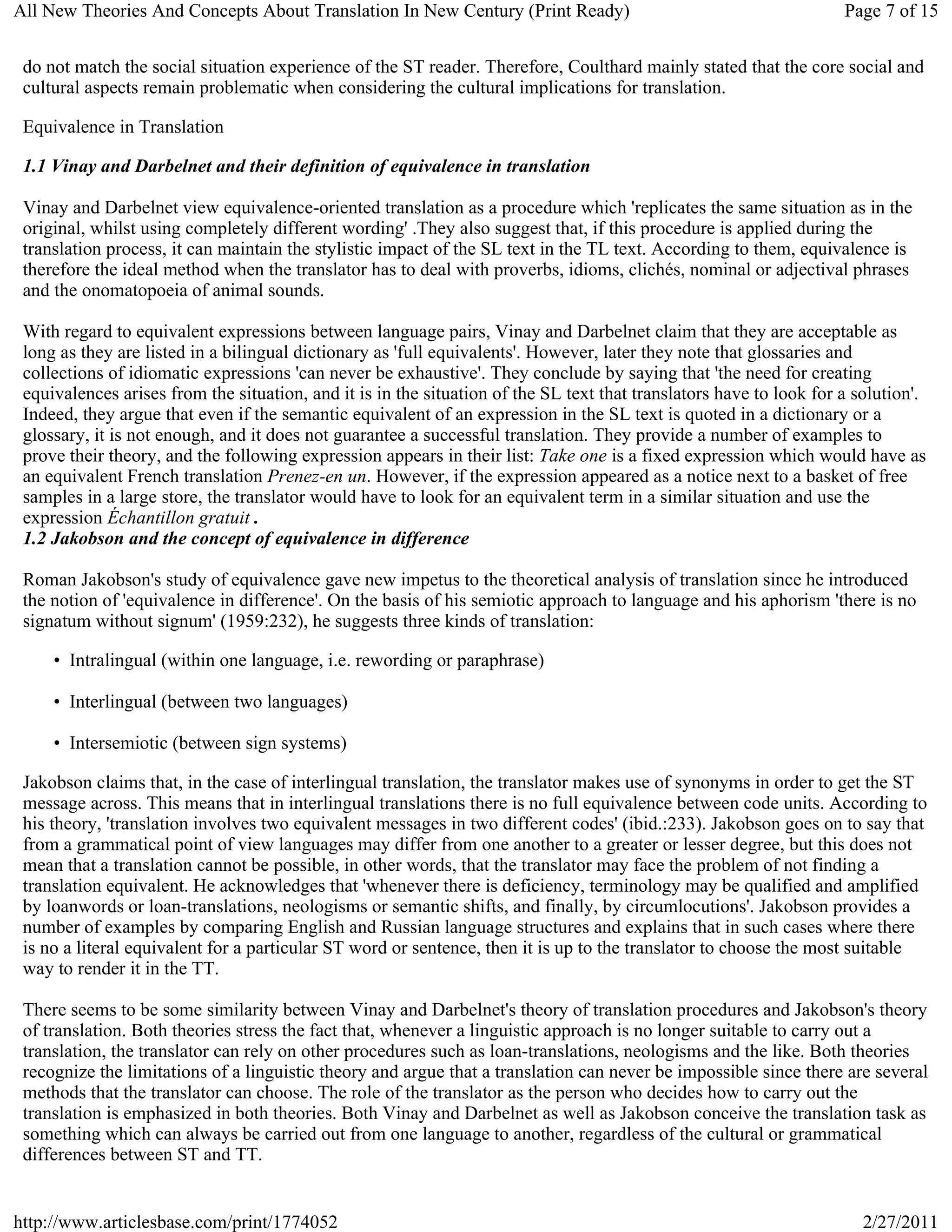 All New Theories And Concepts About Translation In New Century (Print Ready)                                         Page 7 of 15


 do not match the social situation experience of the ST reader. Therefore, Coulthard mainly stated that the core social and
 cultural aspects remain problematic when considering the cultural implications for translation.

 Equivalence in Translation

 1.1 Vinay and Darbelnet and their definition of equivalence in translation

 Vinay and Darbelnet view equivalence-oriented translation as a procedure which 'replicates the same situation as in the
 original, whilst using completely different wording' .They also suggest that, if this procedure is applied during the
 translation process, it can maintain the stylistic impact of the SL text in the TL text. According to them, equivalence is
 therefore the ideal method when the translator has to deal with proverbs, idioms, clichés, nominal or adjectival phrases
 and the onomatopoeia of animal sounds.

 With regard to equivalent expressions between language pairs, Vinay and Darbelnet claim that they are acceptable as
 long as they are listed in a bilingual dictionary as 'full equivalents'. However, later they note that glossaries and
 collections of idiomatic expressions 'can never be exhaustive'. They conclude by saying that 'the need for creating
 equivalences arises from the situation, and it is in the situation of the SL text that translators have to look for a solution'.
 Indeed, they argue that even if the semantic equivalent of an expression in the SL text is quoted in a dictionary or a
 glossary, it is not enough, and it does not guarantee a successful translation. They provide a number of examples to
 prove their theory, and the following expression appears in their list: Take one is a fixed expression which would have as
 an equivalent French translation Prenez-en un. However, if the expression appeared as a notice next to a basket of free
 samples in a large store, the translator would have to look for an equivalent term in a similar situation and use the
 expression Échantillon gratuit .
 1.2 Jakobson and the concept of equivalence in difference

 Roman Jakobson's study of equivalence gave new impetus to the theoretical analysis of translation since he introduced
 the notion of 'equivalence in difference'. On the basis of his semiotic approach to language and his aphorism 'there is no
 signatum without signum' (1959:232), he suggests three kinds of translation:

     • Intralingual (within one language, i.e. rewording or paraphrase)

     • Interlingual (between two languages)

     • Intersemiotic (between sign systems)

 Jakobson claims that, in the case of interlingual translation, the translator makes use of synonyms in order to get the ST
 message across. This means that in interlingual translations there is no full equivalence between code units. According to
 his theory, 'translation involves two equivalent messages in two different codes' (ibid.:233). Jakobson goes on to say that
 from a grammatical point of view languages may differ from one another to a greater or lesser degree, but this does not
 mean that a translation cannot be possible, in other words, that the translator may face the problem of not finding a
 translation equivalent. He acknowledges that 'whenever there is deficiency, terminology may be qualified and amplified
 by loanwords or loan-translations, neologisms or semantic shifts, and finally, by circumlocutions'. Jakobson provides a
 number of examples by comparing English and Russian language structures and explains that in such cases where there
 is no a literal equivalent for a particular ST word or sentence, then it is up to the translator to choose the most suitable
 way to render it in the TT.

 There seems to be some similarity between Vinay and Darbelnet's theory of translation procedures and Jakobson's theory
 of translation. Both theories stress the fact that, whenever a linguistic approach is no longer suitable to carry out a
 translation, the translator can rely on other procedures such as loan-translations, neologisms and the like. Both theories
 recognize the limitations of a linguistic theory and argue that a translation can never be impossible since there are several
 methods that the translator can choose. The role of the translator as the person who decides how to carry out the
 translation is emphasized in both theories. Both Vinay and Darbelnet as well as Jakobson conceive the translation task as
 something which can always be carried out from one language to another, regardless of the cultural or grammatical
 differences between ST and TT.


http://www.articlesbase.com/print/1774052                                                                               2/27/2011
 