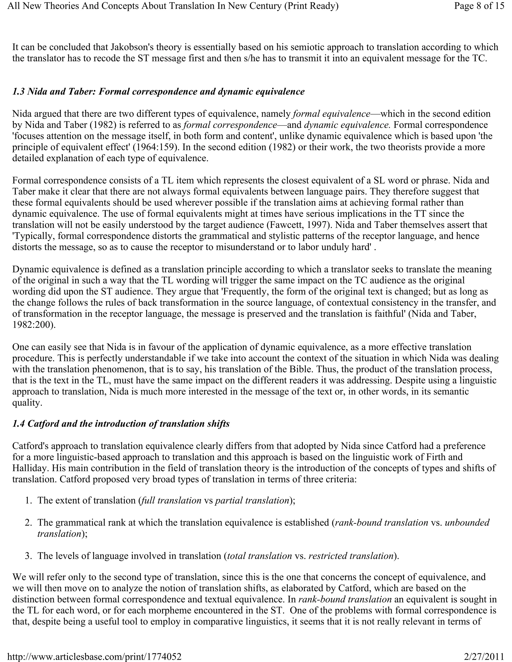 All New Theories And Concepts About Translation In New Century (Print Ready)                                       Page 8 of 15



 It can be concluded that Jakobson's theory is essentially based on his semiotic approach to translation according to which
 the translator has to recode the ST message first and then s/he has to transmit it into an equivalent message for the TC.


 1.3 Nida and Taber: Formal correspondence and dynamic equivalence

 Nida argued that there are two different types of equivalence, namely formal equivalence—which in the second edition
 by Nida and Taber (1982) is referred to as formal correspondence—and dynamic equivalence. Formal correspondence
 'focuses attention on the message itself, in both form and content', unlike dynamic equivalence which is based upon 'the
 principle of equivalent effect' (1964:159). In the second edition (1982) or their work, the two theorists provide a more
 detailed explanation of each type of equivalence.

 Formal correspondence consists of a TL item which represents the closest equivalent of a SL word or phrase. Nida and
 Taber make it clear that there are not always formal equivalents between language pairs. They therefore suggest that
 these formal equivalents should be used wherever possible if the translation aims at achieving formal rather than
 dynamic equivalence. The use of formal equivalents might at times have serious implications in the TT since the
 translation will not be easily understood by the target audience (Fawcett, 1997). Nida and Taber themselves assert that
 'Typically, formal correspondence distorts the grammatical and stylistic patterns of the receptor language, and hence
 distorts the message, so as to cause the receptor to misunderstand or to labor unduly hard' .

 Dynamic equivalence is defined as a translation principle according to which a translator seeks to translate the meaning
 of the original in such a way that the TL wording will trigger the same impact on the TC audience as the original
 wording did upon the ST audience. They argue that 'Frequently, the form of the original text is changed; but as long as
 the change follows the rules of back transformation in the source language, of contextual consistency in the transfer, and
 of transformation in the receptor language, the message is preserved and the translation is faithful' (Nida and Taber,
 1982:200).

 One can easily see that Nida is in favour of the application of dynamic equivalence, as a more effective translation
 procedure. This is perfectly understandable if we take into account the context of the situation in which Nida was dealing
 with the translation phenomenon, that is to say, his translation of the Bible. Thus, the product of the translation process,
 that is the text in the TL, must have the same impact on the different readers it was addressing. Despite using a linguistic
 approach to translation, Nida is much more interested in the message of the text or, in other words, in its semantic
 quality.

 1.4 Catford and the introduction of translation shifts

 Catford's approach to translation equivalence clearly differs from that adopted by Nida since Catford had a preference
 for a more linguistic-based approach to translation and this approach is based on the linguistic work of Firth and
 Halliday. His main contribution in the field of translation theory is the introduction of the concepts of types and shifts of
 translation. Catford proposed very broad types of translation in terms of three criteria:

    1. The extent of translation (full translation vs partial translation);

    2. The grammatical rank at which the translation equivalence is established (rank-bound translation vs. unbounded
       translation);

    3. The levels of language involved in translation (total translation vs. restricted translation).

 We will refer only to the second type of translation, since this is the one that concerns the concept of equivalence, and
 we will then move on to analyze the notion of translation shifts, as elaborated by Catford, which are based on the
 distinction between formal correspondence and textual equivalence. In rank-bound translation an equivalent is sought in
 the TL for each word, or for each morpheme encountered in the ST. One of the problems with formal correspondence is
 that, despite being a useful tool to employ in comparative linguistics, it seems that it is not really relevant in terms of


http://www.articlesbase.com/print/1774052                                                                            2/27/2011
 