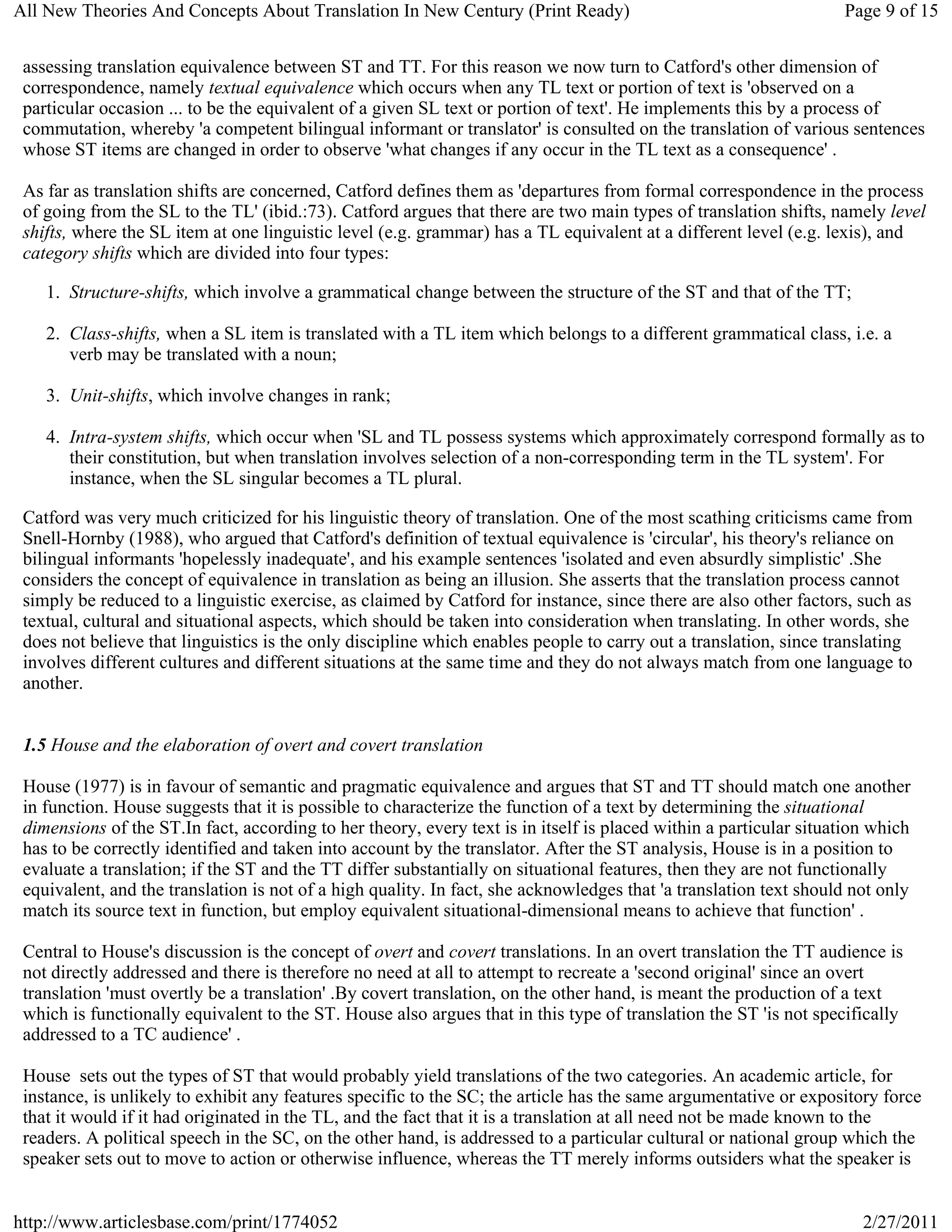 All New Theories And Concepts About Translation In New Century (Print Ready)                                       Page 9 of 15


 assessing translation equivalence between ST and TT. For this reason we now turn to Catford's other dimension of
 correspondence, namely textual equivalence which occurs when any TL text or portion of text is 'observed on a
 particular occasion ... to be the equivalent of a given SL text or portion of text'. He implements this by a process of
 commutation, whereby 'a competent bilingual informant or translator' is consulted on the translation of various sentences
 whose ST items are changed in order to observe 'what changes if any occur in the TL text as a consequence' .

 As far as translation shifts are concerned, Catford defines them as 'departures from formal correspondence in the process
 of going from the SL to the TL' (ibid.:73). Catford argues that there are two main types of translation shifts, namely level
 shifts, where the SL item at one linguistic level (e.g. grammar) has a TL equivalent at a different level (e.g. lexis), and
 category shifts which are divided into four types:

    1. Structure-shifts, which involve a grammatical change between the structure of the ST and that of the TT;

    2. Class-shifts, when a SL item is translated with a TL item which belongs to a different grammatical class, i.e. a
       verb may be translated with a noun;

    3. Unit-shifts, which involve changes in rank;

    4. Intra-system shifts, which occur when 'SL and TL possess systems which approximately correspond formally as to
       their constitution, but when translation involves selection of a non-corresponding term in the TL system'. For
       instance, when the SL singular becomes a TL plural.

 Catford was very much criticized for his linguistic theory of translation. One of the most scathing criticisms came from
 Snell-Hornby (1988), who argued that Catford's definition of textual equivalence is 'circular', his theory's reliance on
 bilingual informants 'hopelessly inadequate', and his example sentences 'isolated and even absurdly simplistic' .She
 considers the concept of equivalence in translation as being an illusion. She asserts that the translation process cannot
 simply be reduced to a linguistic exercise, as claimed by Catford for instance, since there are also other factors, such as
 textual, cultural and situational aspects, which should be taken into consideration when translating. In other words, she
 does not believe that linguistics is the only discipline which enables people to carry out a translation, since translating
 involves different cultures and different situations at the same time and they do not always match from one language to
 another.


 1.5 House and the elaboration of overt and covert translation

 House (1977) is in favour of semantic and pragmatic equivalence and argues that ST and TT should match one another
 in function. House suggests that it is possible to characterize the function of a text by determining the situational
 dimensions of the ST.In fact, according to her theory, every text is in itself is placed within a particular situation which
 has to be correctly identified and taken into account by the translator. After the ST analysis, House is in a position to
 evaluate a translation; if the ST and the TT differ substantially on situational features, then they are not functionally
 equivalent, and the translation is not of a high quality. In fact, she acknowledges that 'a translation text should not only
 match its source text in function, but employ equivalent situational-dimensional means to achieve that function' .

 Central to House's discussion is the concept of overt and covert translations. In an overt translation the TT audience is
 not directly addressed and there is therefore no need at all to attempt to recreate a 'second original' since an overt
 translation 'must overtly be a translation' .By covert translation, on the other hand, is meant the production of a text
 which is functionally equivalent to the ST. House also argues that in this type of translation the ST 'is not specifically
 addressed to a TC audience' .

 House sets out the types of ST that would probably yield translations of the two categories. An academic article, for
 instance, is unlikely to exhibit any features specific to the SC; the article has the same argumentative or expository force
 that it would if it had originated in the TL, and the fact that it is a translation at all need not be made known to the
 readers. A political speech in the SC, on the other hand, is addressed to a particular cultural or national group which the
 speaker sets out to move to action or otherwise influence, whereas the TT merely informs outsiders what the speaker is


http://www.articlesbase.com/print/1774052                                                                             2/27/2011
 