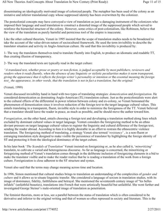 All New Theories And Concepts About Translation In New Century (Print Ready)                                      Page 11 of 15


 disseminating an ideologically motivated image of colonized people. The metaphor has been used of the colony as an
 imitative and inferior translational copy whose suppressed identity has been overwritten by the colonizer.

 The postcolonial concepts may have conveyed a view of translation as just a damaging instrument of the colonizers who
 imposed their language and used translation to construct a distorted image of the suppressed people which served to
 reinforce the hierarchal structure of the colony. However, some critics of post-colonialism, like Robinson, believe that
 the view of the translation as purely harmful and pernicious tool of the empire is inaccurate.

 Like the other cultural theorists, Venuti in 1995 insisted that the scope of translation studies needs to be broadened to
 take the account of the value-driven nature of sociocultural framework. He used the term invisibility to describe the
 translator situation and activity in Anglo-American culture. He said that this invisibility is produced by:

 1- The way the translators themselves tend to translate fluently into English, to produce an idiomatic and readable TT,
 thus creating illusion of transparency.

 2- The way the translated texts are typically read in the target culture:

 “A translated text, whether prose or poetry or non-fiction, is judged acceptable by most publishers, reviewers and
 readers when it reads fluently, when the absence of any linguistic or stylistic peculiarities makes it seem transparent,
 giving the appearance that it reflects the foreign writer’s personality or intention or the essential meaning the foreign
 text_ the appearance, in other words, that the translation is not in fact a translation, but the original.”

 (Venuti, 1999)

 Venuti discussed invisibility hand in hand with two types of translating strategies: domestication and foreignization. He
 considered domestication as dominating Anglo-American (TL) translation culture. Just as the postcolonialists were alert
 to the cultural effects of the differential in power relation between colony and ex-colony, so Venuti bemoaned the
 phenomenon of domestication since it involves reduction of the foreign text to the target language cultural values. This
 entails translating in a transparent, fluent, invisible style in order to minimize the foreignness of the TT. Venuti believed
 that a translator should leave the reader in peace, as much as possible, and he should move the author toward him.

 Foregnization, on the other hand, entails choosing a foreign text and developing a translation method along lines which
 excluded by dominant cultural values in target language. Ventuti considers the foreignizing method to be an ethno
 deviant pressure on target language cultural values to register the linguistic and cultural difference of the foreign text,
 sending the reader abroad. According to him it is highly desirable in an effort to restrain the ethnocentric violence
 translation. The foreignizing method of translating, a strategy Venuti also termed ‘resistancy’ , is a non-fluent or
 estranging translation style designed to make visible the persistence of translator by highlighting the foreign identity of
 ST and protecting it from the ideological dominance of the target culture.

 In his later book ‘The Scandals of Translation’ Venuti insisted on foreignizing or, as he also called it, ‘minoritizing’
 translatin, to cultivate a varied and heterogeneous discourse. As far as language is concerned, the minoritizing or
 foriegnizing method of Venuti’s translation comes through in the deliberate inclusion of foreignizing elements in a bid to
 make the translator visible and to make the reader realize that he is reading a translation of the work from a foreign
 culture. Foreignization is close adherent to the ST structure and syntax.

 Venuti also said that the terms may change meaning across time and location.

 In 1996, Simon mentioned that cultural studies brings to translation an understanding of the complexities of gender and
 culture and it allows us to situate linguistic transfer. She considered a language of sexism in translation studies, with its
 image of dominance, fidelity, faithfulness and betrayal. She mentioned the seventeenth century image of “les belles
 infidels” (unfaithful beauties), translations into French that were artistically beautiful but unfaithful. She went further and
 investigated George Steiner’s male-oriented image of translation as penetration.

 The feminist theorists, more or less, see a parallel between the status of translation which is often considered to be
 derivative and inferior to the original writing and that of women so often repressed in society and literature. This is the


http://www.articlesbase.com/print/1774052                                                                             2/27/2011
 
