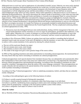 All New Theories And Concepts About Translation In New Century (Print Ready)                                       Page 14 of 15


 differential term to avoid 'race' and its implications of a discredited 'scientific' racism. Ethnicity was more easily attached
 to the European migrations which proliferated around the two world wars. In North America, phrases such as 'visible
 minorities' were developed to categorize non-European immigrants who formed part of mass diasporas and neatly
 encapsulated as well the indigenous groups and those descendants of African slaves who had been an uneasily
 acknowledged part of the 'nation' for many centuries. Hence multi-culturalism is often perceived as a covert means of
 indicating racialized differences. The need to deconstruct the 'natural' facade of racialization is clear when one notes that
 groups such as Ukrainians in Canada and Greeks and Italians in Australia were designated 'black' at various historical
 stages (Gunew, 1994). Further difficulties encountered by indigenous groups are highlighted in Australia where the
 Aborigines refuse to be included in multicultural discourses on the grounds that these refer only to cultures of migration,
 whereas in New Zealand 'biculturalism' is the preferred official term because multiculturalism is seen as a diversion from
 the Maori sovereignty movement. In Canada First Nations are occasionally included in multicultural discourses and
 practices and are also consistently trapped between the French-English divide. This has complicated continuing debates
 on cultural appropriation (Crosby, 1994).

    1. Discussions must also distinguish between state multiculturalism, dealing with the management of diversity, and
       critical multiculturalism used by minorities as a lever to argue for participation, grounded in their difference, in the
       public sphere. Minorities use a variety of strategies to overcome the assimilationist presumptions of most state
       multiculturalism. Crucial to both areas is the notion of 'community' and here women are particularly affected.

 According to Nico Wiersema (2004), Cultures are getting closer and closer and this is something that he believed
 translators need to take into account. In the end it all depends on what the translator, or more often, the publisher wants
 to achieve with a certain translation. In his opinion by entering SL cultural elements:

 a- The text will be read more fluently (no stops)
 b- The text remains more exotic, more foreign
 c- The translator is closer to the source culture
 d- The reader of the target texts gets a more genuine image of the source culture.

 In 2004, ke Ping regarding translation and culture paid attention to misreading and presupposition. He mentioned that of
 the many factors that may lead to misreading in translation are cultural presuppositions.

 Cultural presuppositions merit special attention from translators because they can substantially and systematically affect
 their interpretation of facts and events in the source text without their even knowing it. He pinpointed the relationship
 between cultural presuppositions and translational misreading. According to him misreading in translation are often
 caused by a translator’s presuppositions about the reality of the source language community. These presuppositions are
 usually culturally-derived and deserve the special attention of the translator. He showed how cultural presuppositions
 work to produce misreading in translation.

 According to ke Ping “Cultural presupposition,” refers to underlying assumptions, beliefs, and ideas that are culturally
 rooted, widespread.

 · According to him anthropologists agree on the following features of culture:

 (1) Culture is socially acquired instead of biologically transmitted;
 (2) Culture is shared among the members of a community rather than being unique to an individual;
 (3) Culture is symbolic. Symbolizing means assigning to entities and events meanings which are external to them and
 which cannot be grasped alone. Language is the most typical symbolic system within culture;
 (4) Culture is integrated. Each aspect of culture is tied in with all

 About the Author

 MA in TRANSLATION, Great Translation Theoretician,Mazandaran province, Ghaemshar city,IRAN




http://www.articlesbase.com/print/1774052                                                                             2/27/2011
 