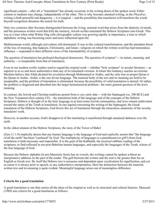 All New Theories And Concepts About Translation In New Century (Print Ready)                                        Page 2 of 15


 significant content -- after all, a "translation" has already occurred, in the writing down of the spoken word. Either
 content or medium may change, independently of the other. This is why Socrates attacked writing, in the Phaedrus:
 writing is both powerful and dangerous -- it is magical -- and the possibility that translation will transform the words
 beyond recognition threatens the search for truth.

 Only two centuries after Socrates distinguished between the living, seminal word that arises from the dialectic of minds,
 and the poisonous written word that kills the memory, Jewish scribes translated the Hebrew Scriptures into Greek. This
 was at a time when what Walter Ong calls chirographic culture was growing rapidly in importance, a time in which
 alphabetic writing was becoming more and more influential upon the

 Mediterranean world, although oral culture still dominated. It was to this cultural transformation, and the attendant threat
 of the loss of meaning, that Judaism, Christianity, and Islam-- religions on which the written word has had tremendous
 influence -- responded in their different views of the translatability of scripture.

 The question of translation has profound theological dimensions. The question of scripture" -- its nature, meaning, and
 authority -- is inseparable from that of translation.

 Even in our modern world, readers tend to regard the original work -- whether "holy scripture" or secular literature -- as
 superior to as as and more authoritative than any of its translated versions. In Islam this tendency reaches an extreme.
 Muslims believe that Allah dictated his revelation through Mohammed in Arabic, and the only true or proper Quran is
 the Quran in Arabic. Arabic is the one divine language. The material body of the text and its meaning are held to be
 inseparable, and the problem of translation is eliminated, because the possibility of valid translation is denied. Or rather,
 the problem is disguised and absorbed into the larger hermeneutical problem-- the more general question of the text's
 meaning.

 In contrast, the Jewish and Christian traditions permit from a very early date -- with the Septuagint (ca. 200 BCE) and
 the New Testament (first century CE) – the translation both of the language and of the concepts of the Hebrew
 Scriptures. Hebrew is thought of as the holy language in at least some Jewish communities, and Jews remain ambivalent
 toward the status of the Torah in translation. In one legend concerning the writing of the Septuagint, the Greek
 translation of the Hebrew Scriptures, God favors this act of translation through the miraculous unanimity of the seventy
 translators' work.

 However, in another account, God's disapproval of the translating is manifested through unnatural darkness over the
 earth.

 In the oldest stratum of the Hebrew Scriptures, the story of the Tower of Babel

 (Gen.11:1-9) implicitly denies that any human language is the language of God and explicitly asserts that "the language
 of all the earth" has been "confused" by God. The multiplicity of languages is a punishment (or gift?) from God:
 translation is both necessary and impossible. It is the goal of the Kabbalah, the mystical rabbinic reading of the
 scriptures, to find reflected in our post-Babelian human languages, and especially the languages of the Torah, echoes of
 the true language of God.

 Because the Hebrew alphabet (in pre-Masoretic form) has no vowels, the writings cannot be spoken without an
 interpretative addition on the part of the reader. The gulf between the written and the oral is far greater than for an
 English or Greek text. By itself the Hebrew text is nonsense and dependent upon vocalization for signification, and yet
 as canon it is always prior to speech, to any authoritative interpretation. Here the distinction between the material,
 written text and its meaning is quite evident. Meaningful language arises out of meaningless difference.



 Criteria for a good translation

 A good translation is one that carries all the ideas of the original as well as its structural and cultural features. Massoud
 (1988) sets criteria for a good translation as follows:


http://www.articlesbase.com/print/1774052                                                                              2/27/2011
 