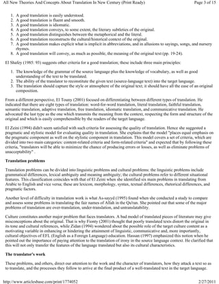All New Theories And Concepts About Translation In New Century (Print Ready)                                      Page 3 of 15


    1. A good translation is easily understood.
    2. A good translation is fluent and smooth.
    3. A good translation is idiomatic.
    4. A good translation conveys, to some extent, the literary subtleties of the original.
    5. A good translation distinguishes between the metaphorical and the literal.
    6. A good translation reconstructs the cultural/historical context of the original.
    7. A good translation makes explicit what is implicit in abbreviations, and in allusions to sayings, songs, and nursery
       rhymes.
    8. A good translation will convey, as much as possible, the meaning of the original text (pp. 19-24).

 El Shafey (1985: 93) suggests other criteria for a good translation; these include three main principles:

    1. The knowledge of the grammar of the source language plus the knowledge of vocabulary, as well as good
       understanding of the text to be translated.
    2. The ability of the translator to reconstitute the given text (source-language text) into the target language.
    3. The translation should capture the style or atmosphere of the original text; it should have all the ease of an original
       composition.

 From a different perspective, El Touny (2001) focused on differentiating between different types of translation. He
 indicated that there are eight types of translation: word-for-word translation, literal translation, faithful translation,
 semantic translation, adaptive translation, free translation, idiomatic translation, and communicative translation. He
 advocated the last type as the one which transmits the meaning from the context, respecting the form and structure of the
 original and which is easily comprehensible by the readers of the target language.

 El Zeini (1994) didn't seem satisfied with such criteria for assessing the quality of translation. Hence she suggested a
 pragmatic and stylistic model for evaluating quality in translation. She explains that the model "places equal emphasis on
 the pragmatic component as well on the stylistic component in translation. This model covers a set of criteria, which are
 divided into two main categories: content-related criteria and form-related criteria" and expected that by following these
 criteria, "translators will be able to minimize the chance of producing errors or losses, as well as eliminate problems of
 unacceptability" .

 Translation problems

 Translation problems can be divided into linguistic problems and cultural problems: the linguistic problems include
 grammatical differences, lexical ambiguity and meaning ambiguity; the cultural problems refer to different situational
 features. This classification coincides with that of El Zeini when she identified six main problems in translating from
 Arabic to English and vice versa; these are lexicon, morphology, syntax, textual differences, rhetorical differences, and
 pragmatic factors.

 Another level of difficulty in translation work is what As-sayyd (1995) found when she conducted a study to compare
 and assess some problems in translating the fair names of Allah in the Qu'ran. She pointed out that some of the major
 problems of translation are over-translation, under-translation, and untranslatability.

 Culture constitutes another major problem that faces translators. A bad model of translated pieces of literature may give
 misconceptions about the original. That is why Fionty (2001) thought that poorly translated texts distort the original in
 its tone and cultural references, while Zidan (1994) wondered about the possible role of the target culture content as a
 motivating variable in enhancing or hindering the attainment of linguistic, communicative and, more importantly,
 cultural objectives of EFL (English as a Foreign Language) education. Hassan (1997) emphasized this notion when he
 pointed out the importance of paying attention to the translation of irony in the source language context. He clarified that
 this will not only transfer the features of the language translated but also its cultural characteristics.

 The translator's work

 These problems, and others, direct our attention to the work and the character of translators, how they attack a text so as
 to translate, and the processes they follow to arrive at the final product of a well-translated text in the target language.


http://www.articlesbase.com/print/1774052                                                                            2/27/2011
 