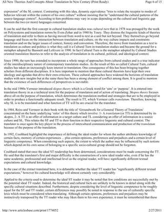 All New Theories And Concepts About Translation In New Century (Print Ready)                                        Page 6 of 15


 expression" of the SL context. Contrasting with this idea, dynamic equivalence "tries to relate the receptor to modes of
 behavior relevant within the context of his own culture" without insisting that he "understand the cultural patterns of the
 source-language context". According to him problems may vary in scope depending on the cultural and linguistic gap
 between the two (or more) languages concerned.

 It can be said that the first concept in cultural translation studies was cultural turn that in 1978 was presaged by the work
 on Polysystems and translation norms by Even-Zohar and in 1980 by Toury. They dismiss the linguistic kinds of theories
 of translation and refer to them as having moved from word to text as a unit but not beyond. They themselves go beyond
 language and focus on the interaction between translation and culture, on the way culture impacts and constraints
 translation and on the larger issues of context, history and convention. Therefore, the move from translation as a text to
 translation as culture and politics is what they call it a Cultural Turn in translation studies and became the ground for a
 metaphor adopted by Bassnett and Lefevere in 1990. In fact Cultural Turn is the metaphor adopted by Cultural Studies
 oriented translation theories to refer to the analysis of translation in its cultural, political, and ideological context.

 Since 1990, the turn has extended to incorporate a whole range of approaches from cultural studies and is a true indicator
 of the interdisciplinary nature of contemporary translation studies. As the result of this so called Cultural Turn, cultural
 studies has taken an increasingly keen interest in translation. One consequence of this has been bringing together
 scholars from different disciplines. It is here important to mention that these cultural theorists have kept their own
 ideology and agendas that drive their own criticism. These cultural approaches have widened the horizons of translation
 studies with new insights but at the same there has been a strong element of conflict among them. It is good to mention
 that the existence of such differences of perspectives is inevitable.

 In the mid 1980s Vermeer introduced skopos theory which is a Greek word for ‘aim’ or ‘purpose’. It is entered into
 translation theory in as a technical term for the purpose of translation and of action of translating. Skopos theory focuses
 above all on the purpose of translation, which determines the translation method and strategies that are to be employed in
 order to produce a functionally adequate result. The result is TT, which Vermeer calls translatum. Therefore, knowing
 why SL is to be translated and what function of TT will be are crucial for the translator.

 In 1984, Reiss and Vermeer in their book with the title of ‘Groundwork for a General Theory of Translation’
 concentrated on the basic underlying ‘rules’ of this theory which involve: 1- A translatum (or TT) is determined by its
 skopos, 2- A TT is an offer of information in a target culture and TL considering an offer of information in a source
 culture and SL. This relates the ST and TT to their function in their respective linguistic and cultural context. The
 translator is once again the key player in the process of intercultural communication and production of the translatum
 because of the purpose of the translation.

 In 1992, Coulthard highlightd the importance of defining the ideal reader for whom the author attributes knowledge of
 certain facts, memory of certain experiences ... plus certain opinions, preferences and prejudices and a certain level of
 linguistic competence. When considering such aspects, the extent to which the author may be influenced by such notions
 which depend on his own sense of belonging to a specific socio-cultural group should not be forgotten.

 Coulthard stated that once the ideal ST readership has been determined, considerations must be made concerning the TT.
 He said that the translator's first and major difficulty is the construction of a new ideal reader who, even if he has the
 same academic, professional and intellectual level as the original reader, will have significantly different textual
 expectations and cultural knowledge.

 In the case of the extract translated here, it is debatable whether the ideal TT reader has "significantly different textual
 expectations," however his cultural knowledge will almost certainly vary considerably.

 Applied to the criteria used to determine the ideal ST reader it may be noted that few conditions are successfully met by
 the potential ideal TT reader. Indeed, the historical and cultural facts are unlikely to be known in detail along with the
 specific cultural situations described. Furthermore, despite considering the level of linguistic competence to be roughly
 equal for the ST and TT reader, certain differences may possibly be noted in response to the use of culturally specific
 lexis which must be considered when translating. Although certain opinions, preferences and prejudices may be
 instinctively transposed by the TT reader who may liken them to his own experience, it must be remembered that these



http://www.articlesbase.com/print/1774052                                                                              2/27/2011
 