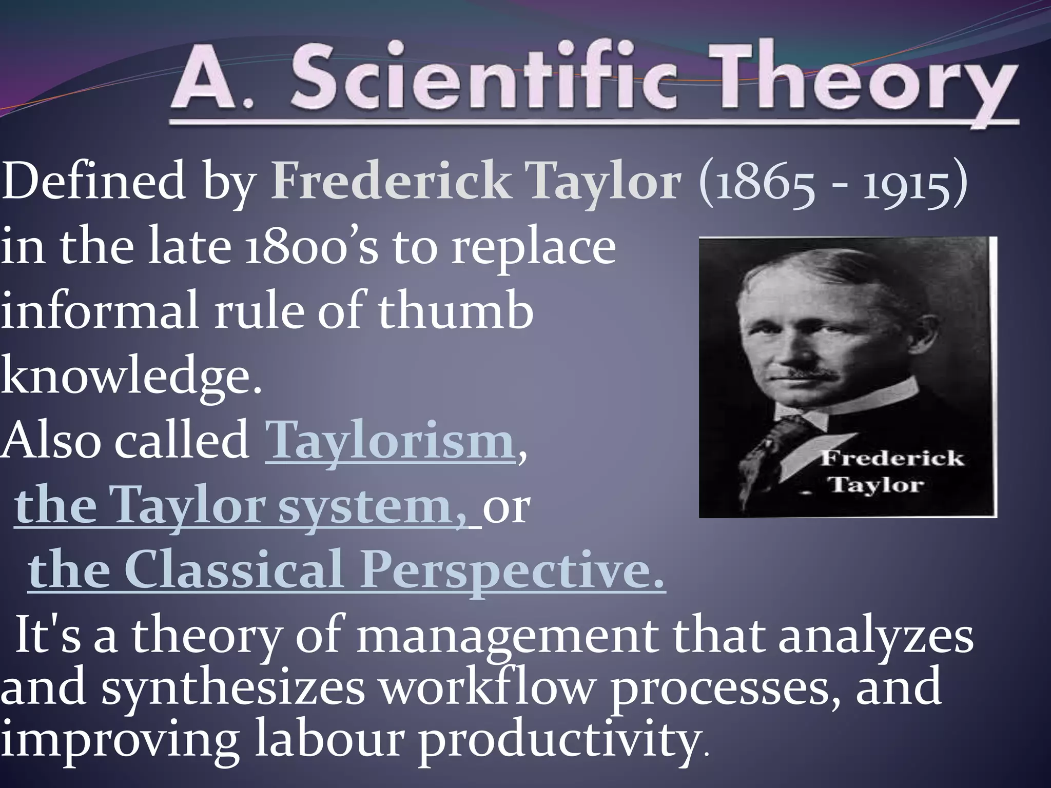 Defined by Frederick Taylor (1865 - 1915)
in the late 1800’s to replace
informal rule of thumb
knowledge.
Also called Taylorism,
the Taylor system, or
the Classical Perspective.
It's a theory of management that analyzes
and synthesizes workflow processes, and
improving labour productivity.
 
