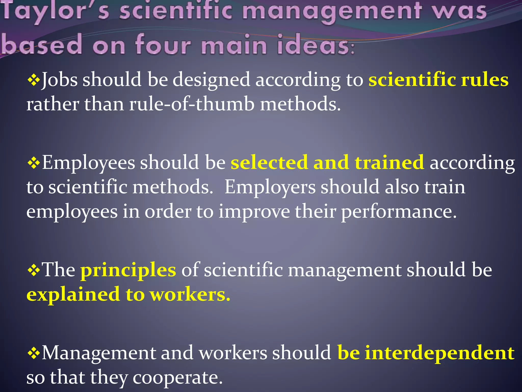 Jobs should be designed according to scientific rules
rather than rule-of-thumb methods.
Employees should be selected and trained according
to scientific methods. Employers should also train
employees in order to improve their performance.
The principles of scientific management should be
explained to workers.
Management and workers should be interdependent
so that they cooperate.
 