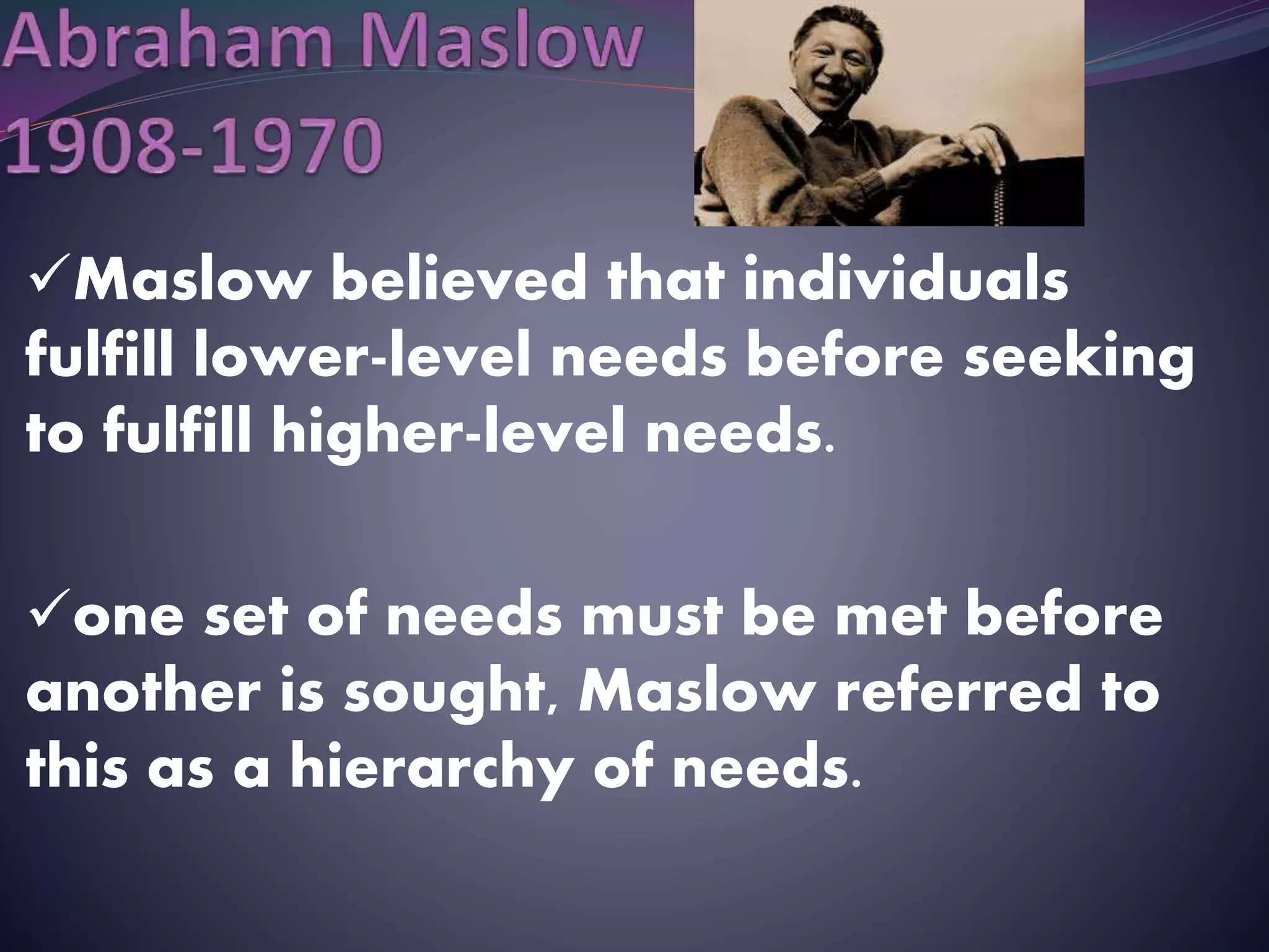 Maslow believed that individuals
fulfill lower-level needs before seeking
to fulfill higher-level needs.
one set of needs must be met before
another is sought, Maslow referred to
this as a hierarchy of needs.
 