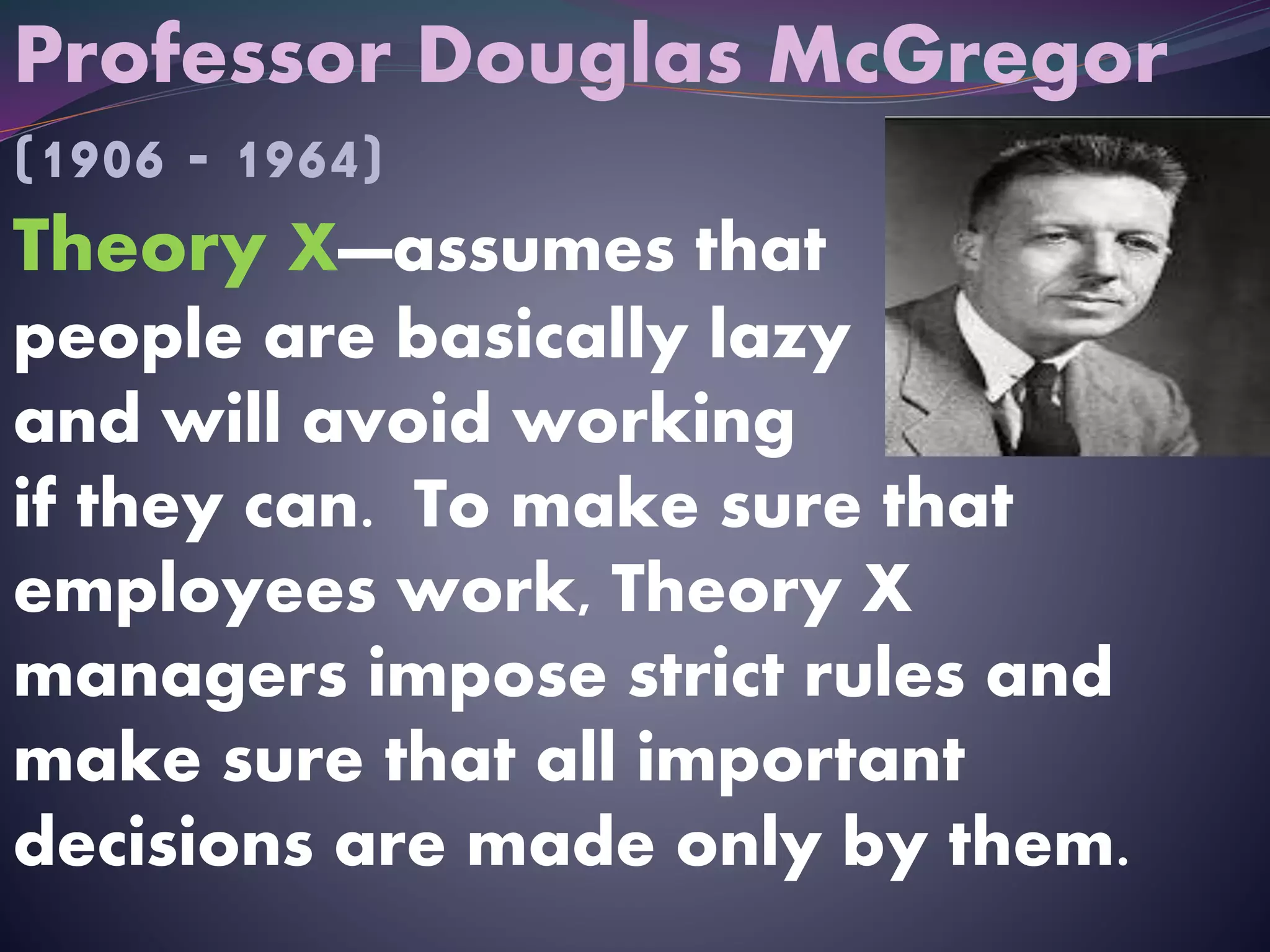 Professor Douglas McGregor
(1906 - 1964)
Theory X—assumes that
people are basically lazy
and will avoid working
if they can. To make sure that
employees work, Theory X
managers impose strict rules and
make sure that all important
decisions are made only by them.
 