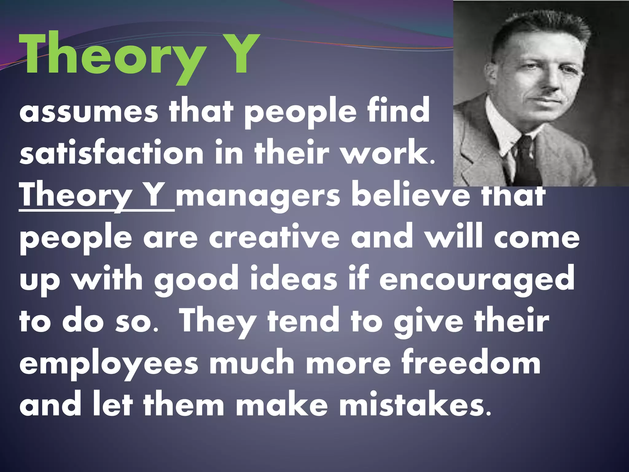 Theory Y
assumes that people find
satisfaction in their work.
Theory Y managers believe that
people are creative and will come
up with good ideas if encouraged
to do so. They tend to give their
employees much more freedom
and let them make mistakes.
 