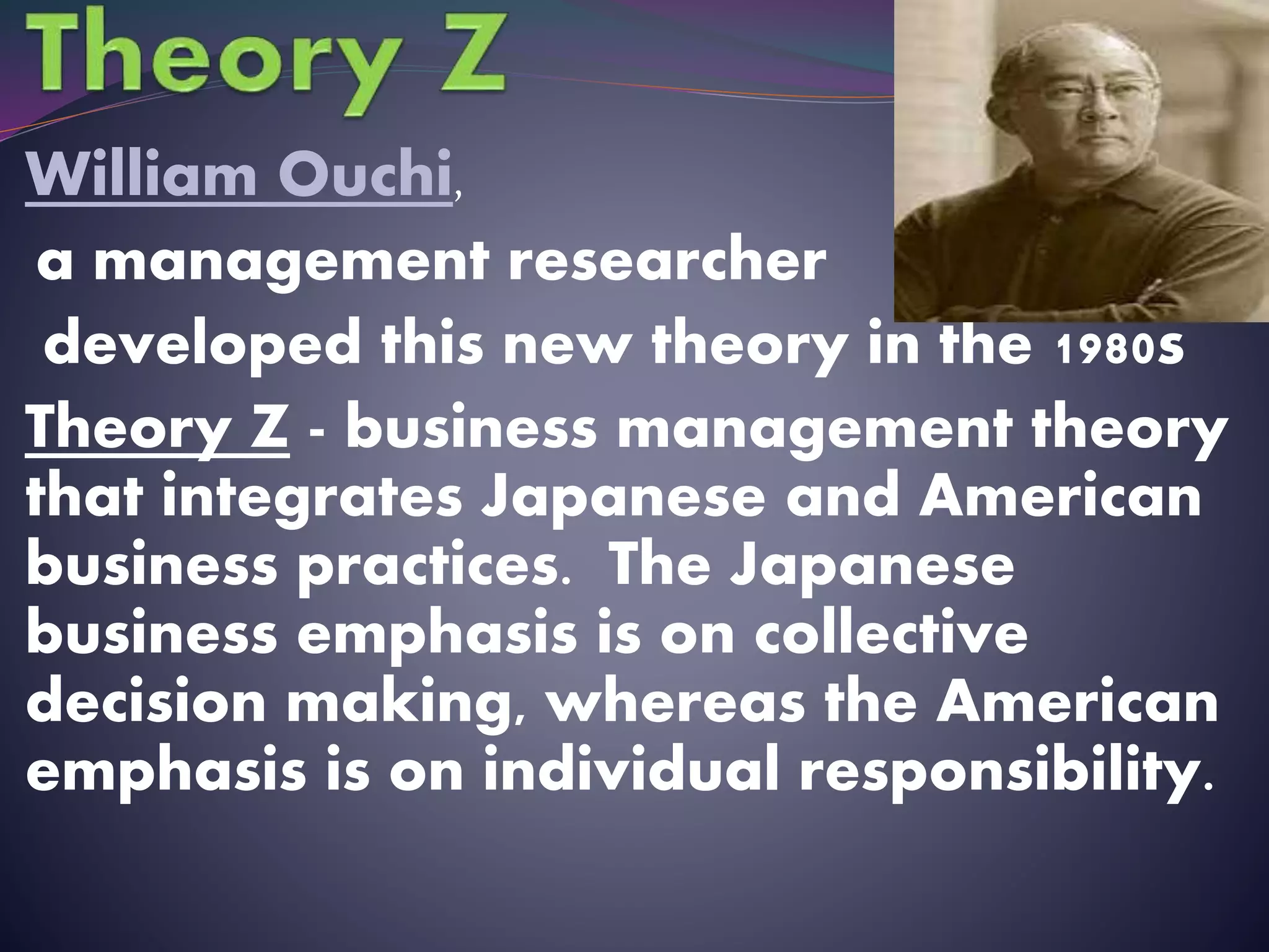 William Ouchi,
a management researcher
developed this new theory in the 1980s
Theory Z - business management theory
that integrates Japanese and American
business practices. The Japanese
business emphasis is on collective
decision making, whereas the American
emphasis is on individual responsibility.
 