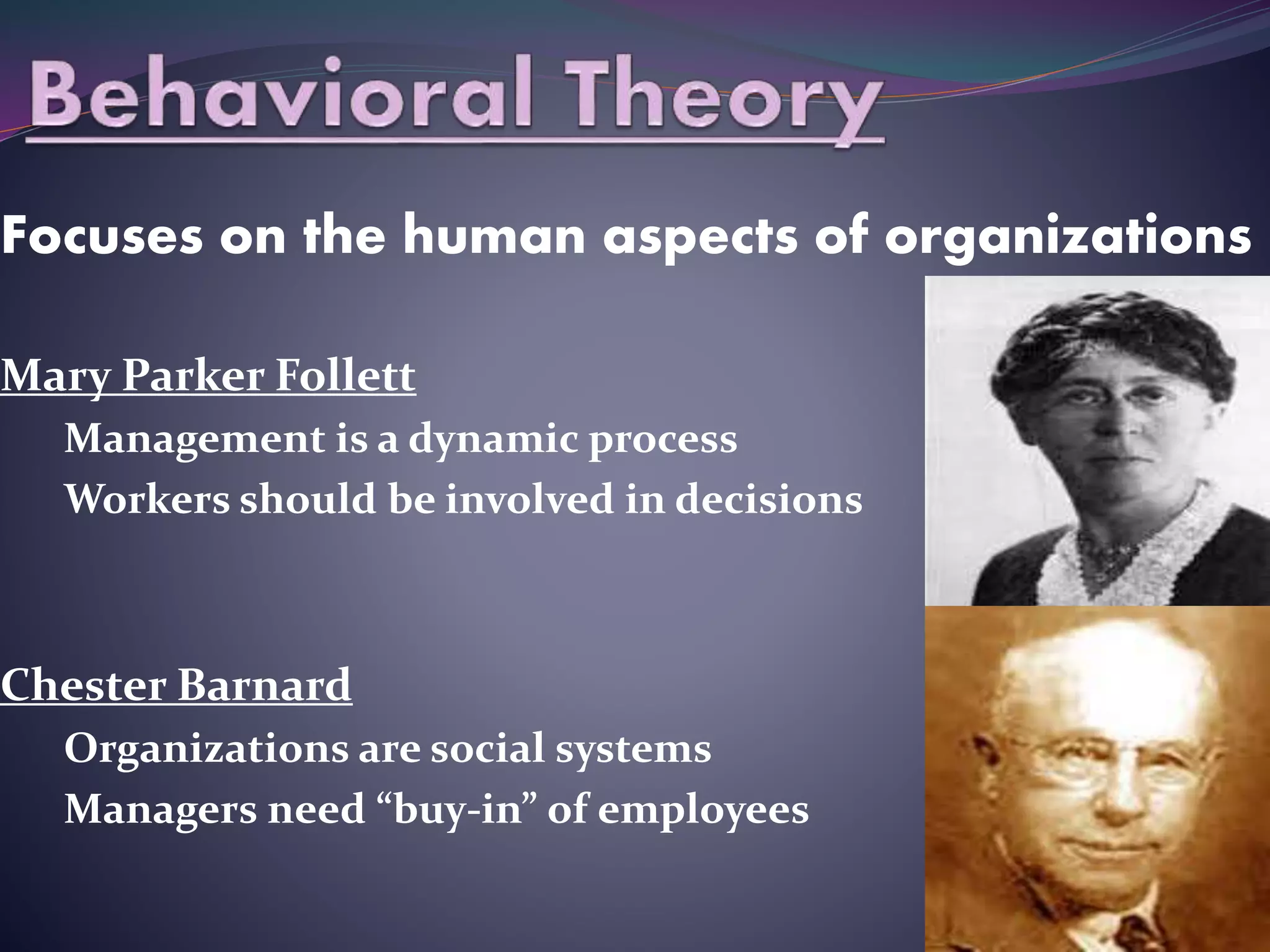 Focuses on the human aspects of organizations
Mary Parker Follett
Management is a dynamic process
Workers should be involved in decisions
Chester Barnard
Organizations are social systems
Managers need “buy-in” of employees
 