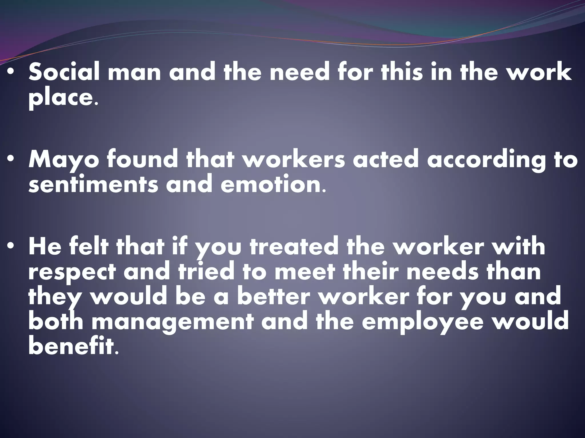 • Social man and the need for this in the work
place.
• Mayo found that workers acted according to
sentiments and emotion.
• He felt that if you treated the worker with
respect and tried to meet their needs than
they would be a better worker for you and
both management and the employee would
benefit.
 