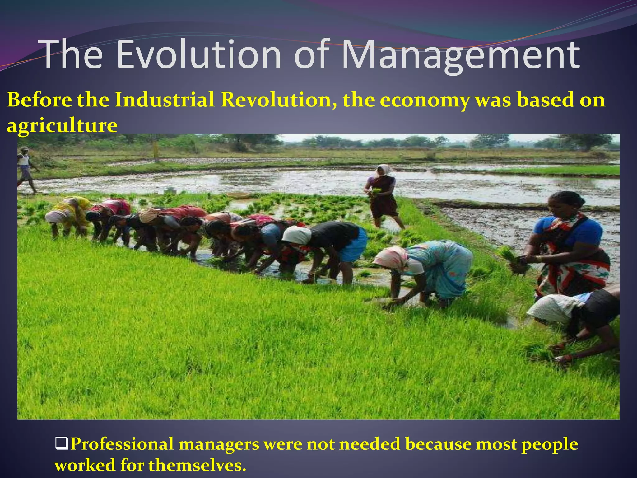 The Evolution of Management
Before the Industrial Revolution, the economy was based on
agriculture
Professional managers were not needed because most people
worked for themselves.
 