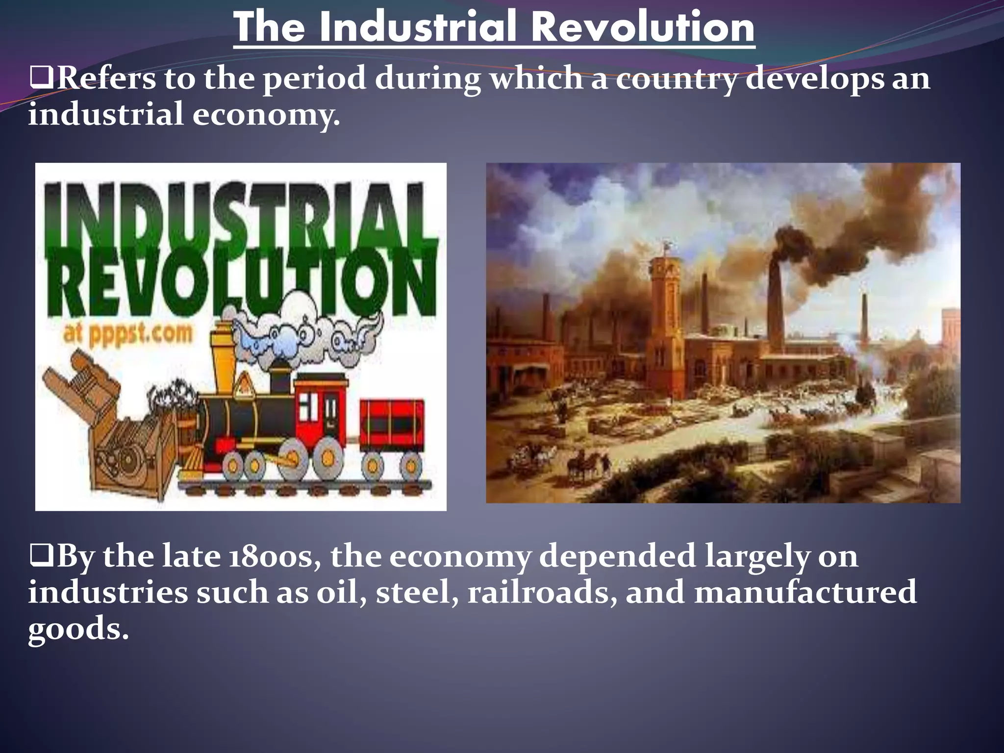 The Industrial Revolution
Refers to the period during which a country develops an
industrial economy.
By the late 1800s, the economy depended largely on
industries such as oil, steel, railroads, and manufactured
goods.
 